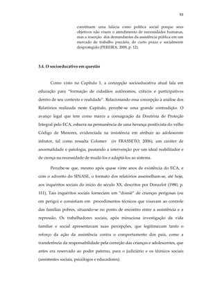 93
constituem uma falácia como política social porque seus
objetivos não visam o atendimento de necessidades humanas,
mas a inserção dos demandantes da assistência pública em um
mercado de trabalho precário, de curto prazo e socialmente
desprotegido (PEREIRA, 2009, p. 12).
3.4. O socioeducativo em questão
Como visto no Capítulo 1, a concepção socioeducativa atual fala em
educação para “formação de cidadãos autônomos, críticos e participativos
dentro de seu contexto e realidade”. Relacionando essa concepção à análise dos
Relatórios realizada neste Capítulo, percebe-se uma grande contradição. O
avanço legal que tem como marco a consagração da Doutrina de Proteção
Integral pelo ECA, esbarra na permanência de uma herança positivista do velho
Código de Menores, evidenciada na insistência em atribuir ao adolescente
infrator, tal como ressalta Colomer (in FRASSETO, 2006), um caráter de
anormalidade e patologia, pautando a intervenção por um ideal reabilitador e
de crença na necessidade de mudá-los e adaptá-los ao sistema.
Percebe-se que, mesmo após quase vinte anos de existência do ECA, e
com o advento do SINASE, o formato dos relatórios assemelham-se, até hoje,
aos inquéritos sociais do início do século XX, descritos por Donzelot (1980, p.
111). Tais inquéritos sociais forneciam um “dossiê” de crianças perigosas (ou
em perigo) e consistiam em procedimentos técnicos que visavam ao controle
das famílias pobres, situando-se no ponto de encontro entre a assistência e a
repressão. Os trabalhadores sociais, após minuciosa investigação da vida
familiar e social apresentavam suas percepções, que legitimavam tanto o
reforço da ação da assistência contra o comportamento dos pais, como a
transferência da responsabilidade pela correção das crianças e adolescentes, que
antes era reservado ao poder paterno, para o judiciário e os técnicos sociais
(assistentes sociais, psicólogos e educadores).
 