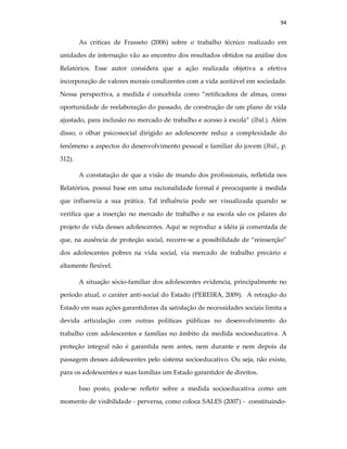 94
As críticas de Frasseto (2006) sobre o trabalho técnico realizado em
unidades de internação vão ao encontro dos resultados obtidos na análise dos
Relatórios. Esse autor considera que a ação realizada objetiva a efetiva
incorporação de valores morais condizentes com a vida aceitável em sociedade.
Nessa perspectiva, a medida é concebida como “retificadora de almas, como
oportunidade de reelaboração do passado, de construção de um plano de vida
ajustado, para inclusão no mercado de trabalho e acesso à escola” (Ibid.). Além
disso, o olhar psicossocial dirigido ao adolescente reduz a complexidade do
fenômeno a aspectos do desenvolvimento pessoal e familiar do jovem (Ibid., p.
312).
A constatação de que a visão de mundo dos profissionais, refletida nos
Relatórios, possui base em uma racionalidade formal é preocupante à medida
que influencia a sua prática. Tal influência pode ser visualizada quando se
verifica que a inserção no mercado de trabalho e na escola são os pilares do
projeto de vida desses adolescentes. Aqui se reproduz a idéia já comentada de
que, na ausência de proteção social, recorre-se a possibilidade de “reinserção”
dos adolescentes pobres na vida social, via mercado de trabalho precário e
altamente flexível.
A situação sócio-familiar dos adolescentes evidencia, principalmente no
período atual, o caráter anti-social do Estado (PEREIRA, 2009). A retração do
Estado em suas ações garantidoras da satisfação de necessidades sociais limita a
devida articulação com outras políticas públicas no desenvolvimento do
trabalho com adolescentes e famílias no âmbito da medida socioeducativa. A
proteção integral não é garantida nem antes, nem durante e nem depois da
passagem desses adolescentes pelo sistema socioeducativo. Ou seja, não existe,
para os adolescentes e suas famílias um Estado garantidor de direitos.
Isso posto, pode-se refletir sobre a medida socioeducativa como um
momento de visibilidade - perversa, como coloca SALES (2007) - constituindo-
 