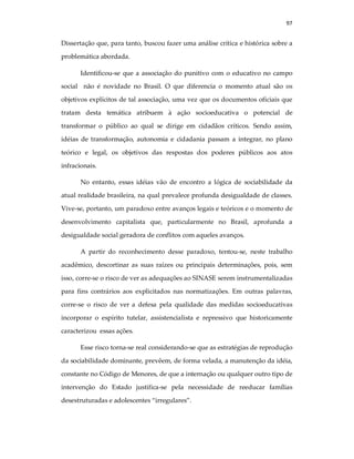97
Dissertação que, para tanto, buscou fazer uma análise crítica e histórica sobre a
problemática abordada.
Identificou-se que a associação do punitivo com o educativo no campo
social não é novidade no Brasil. O que diferencia o momento atual são os
objetivos explícitos de tal associação, uma vez que os documentos oficiais que
tratam desta temática atribuem à ação socioeducativa o potencial de
transformar o público ao qual se dirige em cidadãos críticos. Sendo assim,
idéias de transformação, autonomia e cidadania passam a integrar, no plano
teórico e legal, os objetivos das respostas dos poderes públicos aos atos
infracionais.
No entanto, essas idéias vão de encontro a lógica de sociabilidade da
atual realidade brasileira, na qual prevalece profunda desigualdade de classes.
Vive-se, portanto, um paradoxo entre avanços legais e teóricos e o momento de
desenvolvimento capitalista que, particularmente no Brasil, aprofunda a
desigualdade social geradora de conflitos com aqueles avanços.
A partir do reconhecimento desse paradoxo, tentou-se, neste trabalho
acadêmico, descortinar as suas raízes ou principais determinações, pois, sem
isso, corre-se o risco de ver as adequações ao SINASE serem instrumentalizadas
para fins contrários aos explicitados nas normatizações. Em outras palavras,
corre-se o risco de ver a defesa pela qualidade das medidas socioeducativas
incorporar o espírito tutelar, assistencialista e repressivo que historicamente
caracterizou essas ações.
Esse risco torna-se real considerando-se que as estratégias de reprodução
da sociabilidade dominante, prevêem, de forma velada, a manutenção da idéia,
constante no Código de Menores, de que a internação ou qualquer outro tipo de
intervenção do Estado justifica-se pela necessidade de reeducar famílias
desestruturadas e adolescentes “irregulares”.
 