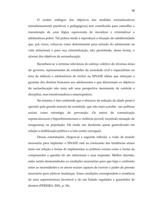 98
O caráter ambíguo dos objetivos das medidas socioeducativas
(simultaneamente punitivos e pedagógicos) tem contribuido para camufllar a
manutenção de uma lógica equivocada de moralizar e criminalizar a
adolescência pobre. Tal prática tende a reproduzir a situação de subalternidade
que, por vezes, coloca-se como determinante para entrada do adolescente na
vida infracional e para sua criminalização, não permitindo, dessa forma, o
alcance dos objetivos da socioeducação.
Reconhece-se a extrema relevância do esforço coletivo de diversas áreas
do governo, representantes de entidades da sociedade civil e especialistas na
área da infância e adolescência de incluir no SINASE idéias que reforçam a
garantia dos direitos humanos aos adolescentes e que direcionam os objetivos
da socioeducação não mais sob uma perspectiva meramente de controle e
disciplina, mas transformadora e emancipadora.
No entanto, é fato conhecido que o discurso da redução da idade penal é
apoiado pela grande maioria da sociedade, que não mais acredita nas políticas
sociais como estratégia de prevenção. Os meios de comunicação
espetacularizam e hiperdimensionam a violência juvenil, incutindo sensação de
insegurança na população. Há ainda um desânimo quase generalizado em
relação a mobilização política e a luta contra corrupção.
Dessas constatações, chegou-se a seguinte reflexão: a visão de mundo
necessária para implantar o SINASE está na contramão das tendências atuais
tanto em relação a forma de implementar as políticas sociais como a forma de
compreender a questão do ato infracional e suas respostas. Melhor dizendo,
estão sendo desmanteladas as condições necessárias para que haja o confronto
entre as necessidades e os atores sociais capazes de exercer o poder de pressão
necessário para efetivar mudanças. Essas condições correspondem a existência
de uma superestrutura favorável e de um Estado regulador e garantidor de
direitos (PEREIRA, 2001, p. 54).
 