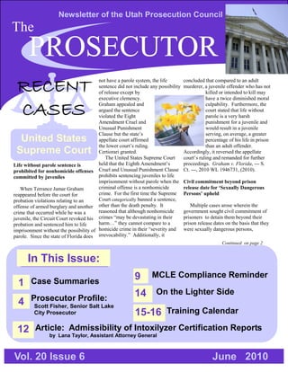 Newsletter of the Utah Prosecution Council
The
       PROSECUTOR
 RECENT                                 not have a parole system, the life
                                        sentence did not include any possibility
                                        of release except by
                                        executive clemency.
                                                                                   concluded that compared to an adult
                                                                                   murderer, a juvenile offender who has not
                                                                                               killed or intended to kill may
                                                                                               have a twice diminished moral

 CASES                                  Graham appealed and
                                        argued the sentence
                                        violated the Eight
                                        Amendment Cruel and
                                                                                               culpability. Furthermore, the
                                                                                               court stated that life without
                                                                                               parole is a very harsh
                                                                                               punishment for a juvenile and
                                        Unusual Punishment                                     would result in a juvenile
                                        Clause but the state’s                                 serving, on average, a greater
  United States                         appellate court affirmed                               percentage of his life in prison
                                        the lower court’s ruling.                              than an adult offender.
 Supreme Court                          Certiorari granted.                        Accordingly, it reversed the appellate
                                            The United States Supreme Court        court’s ruling and remanded for further
Life without parole sentence is         held that the Eighth Amendment’s           proceedings. Graham v. Florida, --- S.
prohibited for nonhomicide offenses Cruel and Unusual Punishment Clause            Ct. ---, 2010 WL 1946731, (2010).
committed by juveniles                  prohibits sentencing juveniles to life
                                        imprisonment without parole when the       Civil commitment beyond prison
   When Terrance Jamar Graham           criminal offense is a nonhomicide          release date for ‘Sexually Dangerous
reappeared before the court for         crime. For the first time the Supreme      Persons’ upheld
probation violations relating to an     Court categorically banned a sentence,
offense of armed burglary and another other than the death penalty. It                Multiple cases arose wherein the
crime that occurred while he was a      reasoned that although nonhomicide         government sought civil commitment of
juvenile, the Circuit Court revoked his crimes “may be devastating in their        prisoners to detain them beyond their
probation and sentenced him to life     harm…” they cannot compare to a            prison release dates on the basis that they
imprisonment without the possibility of homicide crime in their “severity and      were sexually dangerous persons,
parole. Since the state of Florida does irrevocability.” Additionally, it
                                                                                                      Continued on page 2


      In This Issue:
                                                          9       MCLE Compliance Reminder
  1 Case Summaries
                                                          14 On the Lighter Side
  4 Prosecutor Profile:
     Scott Fisher, Senior Salt Lake
         City Prosecutor                                  15-16 Training Calendar
 12 Article: Admissibility of Intoxilyzer Certification Reports
        by Lana Taylor, Assistant Attorney General



Vol. 20 Issue 6                                                                                  June 2010
 