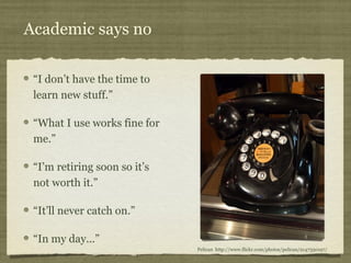 Academic says no 
“I don’t have the time to 
learn new stuff.” 
“What I use works fine for 
me.” 
“I’m retiring soon so it...