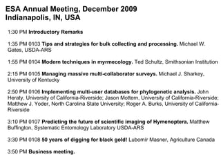 1:30 PM  Introductory Remarks   1:35 PM 0103  Tips and strategies for bulk collecting and processing.  Michael W. Gates, USDA-ARS   1:55 PM 0104  Modern techniques in myrmecology.  Ted Schultz, Smithsonian Institution   2:15 PM 0105  Managing massive multi-collaborator surveys.  Michael J. Sharkey, University of Kentucky 2:50 PM 0106  Implementing multi-user databases for phylogenetic analysis.  John Heraty, University of California-Riverside; Jason Mottern, University of California-Riverside; Matthew J. Yoder, North Carolina State University; Roger A. Burks, University of California-Riverside   3:10 PM 0107  Predicting the future of scientific imaging of Hymenoptera.  Matthew Buffington, Systematic Entomology Laboratory USDA-ARS   3:30 PM 0108  50 years of digging for black gold!  Lubomír Masner, Agriculture Canada   3:50 PM  Business meeting. ESA Annual Meeting, December 2009 Indianapolis, IN, USA 