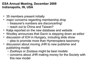 35 members present initially major  concerns regarding membership drop  treasurer's numbers are disconcerting! reach out to China and Taiwan? Katja reported on the new database and website Woolley announces that Gavin is stepping down as editor discussion of ICH in Hungary, including slide show plea to promote more than Hymenoptera taxonomy discussion about moving JHR to new publisher and publishing model ZooKeys or Zootaxa might be best models concerns about JHR making money for the Society with this new model ESA Annual Meeting, December 2009 Indianapolis, IN, USA 