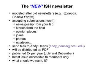 The  *NEW*  ISH newsletter modeled after old newsletters (e.g.,  Sphecos ,  Chalcid Forum ) accepting submissions now(!): news/gossip from your lab stories from the field opinion pieces jokes photos whatever... send files to Andy Deans ( [email_address] ) will be distributed as PDF published 2x per year (July and December) latest issue accessible to members  only   what should we name it? 
