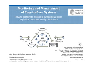 Monitoring and Management
                     of Peer-to-Peer Systems
              How to coordinate millions of autonomous peers
                 to provide controlled quality of service?




                                                                                                                                     KOM - Multimedia Communications Lab
                                                                                                                                       Prof. Dr.-Ing. Ralf Steinmetz (director)
                                                                                                                 Dept. of Electrical Engineering and Information Technology
                                                                                                                             Dept. of Computer Science (adjunct professor)
                                                                                                                                    TUD – Technische Universität Darmstadt
Dipl.-Math. Dipl.-Inform. Kalman Graffi                                                                                          Merckstr. 25, D-64283 Darmstadt, Germany
                                                                                                                               Tel.+49 6151 164959, Fax. +49 6151 166152
graffi@KOM.tu-darmstadt.de                                                                                                                         www.KOM.tu-darmstadt.de

20090929_Kalman.Graffi_Madrid.Carmen.ppt                                                                                                                     17. Februar 2011
© author(s) of these slides 2008 including research results of the research network KOM and TU Darmstadt otherwise as specified at the respective slide
 