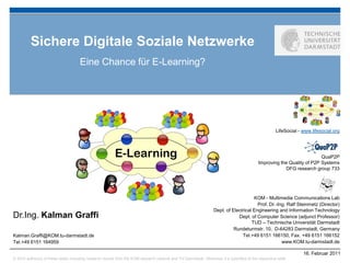 Sichere Digitale Soziale Netzwerke
                                      Eine Chance für E-Learning?




                                                                                                                                                       LifeSocial - www.lifesocial.org




                                                          E-Learning                                                                                                      QuaP2P
                                                                                                                                             Improving the Quality of P2P Systems
                                                                                                                                                         DFG research group 733




                                                                                                                                       KOM - Multimedia Communications Lab
                                                                                                                                         Prof. Dr.-Ing. Ralf Steinmetz (Director)
                                                                                                                   Dept. of Electrical Engineering and Information Technology
Dr.Ing. Kalman Graffi                                                                                                          Dept. of Computer Science (adjunct Professor)
                                                                                                                                      TUD – Technische Universität Darmstadt
                                                                                                                             Rundeturmstr. 10, D-64283 Darmstadt, Germany
Kalman.Graffi@KOM.tu-darmstadt.de                                                                                                Tel.+49 6151 166150, Fax. +49 6151 166152
Tel.+49 6151 164959                                                                                                                                  www.KOM.tu-darmstadt.de

                                                                                                                                                                    16. Februar 2011
© 2010 author(s) of these slides including research results from the KOM research network and TU Darmstadt. Otherwise it is specified at the respective slide
 