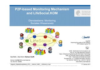 P2P-based Monitoring Mechanism
                and LifeSocial.KOM

                                          Diensteebene: Monitoring
                                           Soziales Wissensnetz




                                                                                                                                                                           QuaP2P
                                                                                                                                              Improving the quality of P2P systems
                                                                                                                                                          DFG research group 733




                                                                                                                                       KOM - Multimedia Communications Lab
                                                                                                                                         Prof. Dr.-Ing. Ralf Steinmetz (Director)
                                                                                                                   Dept. of Electrical Engineering and Information Technology
                                                                                                                               Dept. of Computer Science (adjunct Professor)
Dipl.Math., Dipl.Inform Kalman Graffi                                                                                                 TUD – Technische Universität Darmstadt
                                                                                                                             Rundeturmstr. 10, D-64283 Darmstadt, Germany
Kalman.Graffi@KOM.tu-darmstadt.de                                                                                                Tel.+49 6151 166150, Fax. +49 6151 166152
Tel.+49 6151 164959                                                                                                                                  www.KOM.tu-darmstadt.de

Dagstuhl_DigitaleSozialeNetze_2010___Kalman_Graffi___LifeSocial_v2.ppt                                                                                           17. Februar 2011
© 2009 author(s) of these slides including research results from the KOM research network and TU Darmstadt. Otherwise it is specified at the respective slide
 