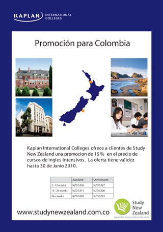 Kaplan Internationalpara Colombia
     Promoción Colleges New Zealand
Special offer for students from Latin America




Auckland                                                         Auckland




Christchurch                                                     Christchurch



 Ka lan Intsssddsdssda
      Kaplan International Colleges ofrece a clientes de special
           ernational College Auckland and Christchurch are offering a
                                                                          Study
 promss      o Latin American students. This offer is valid for bookings received
      New Zealand una promocion de 15 % en el precio de
 before 30 June 2010, on any start date on any of these courses:
           cursos de ingles intensivos. La oferta tiene validez
           hasta 30 deglish •C2010. Courses •IE TS • TKT-TESO •
           •Int ensive E Junio ambridge
                       n                      L              L
                        •E glish for Business • TO
                         n                       IC
                                                 E           •

                                       Auckland   Christchurch
                      2 - 12 w eeks    NZD $336   NZD $327
                      13 - 23 w eeks   NZD $315   NZD $306
                      24+ weeks        NZD $302   NZD $293




www.studynewzealand.com.co
 