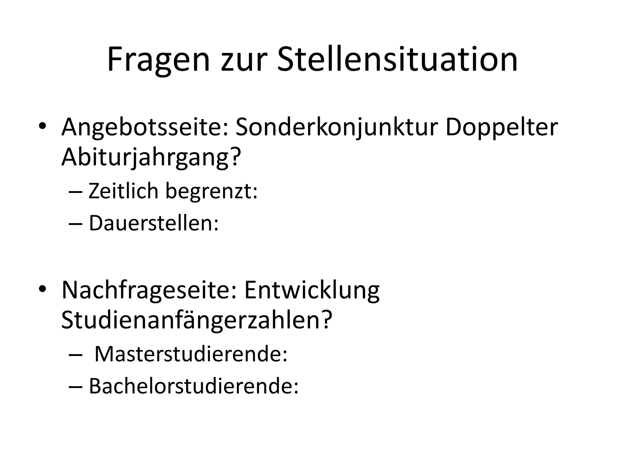Fragen zur Stellensituation
• Angebotsseite: Sonderkonjunktur Doppelter
Abiturjahrgang?
– Zeitlich begrenzt:
– Dauerstellen:
• Nachfrageseite: Entwicklung
Studienanfängerzahlen?
– Masterstudierende:
– Bachelorstudierende:
 