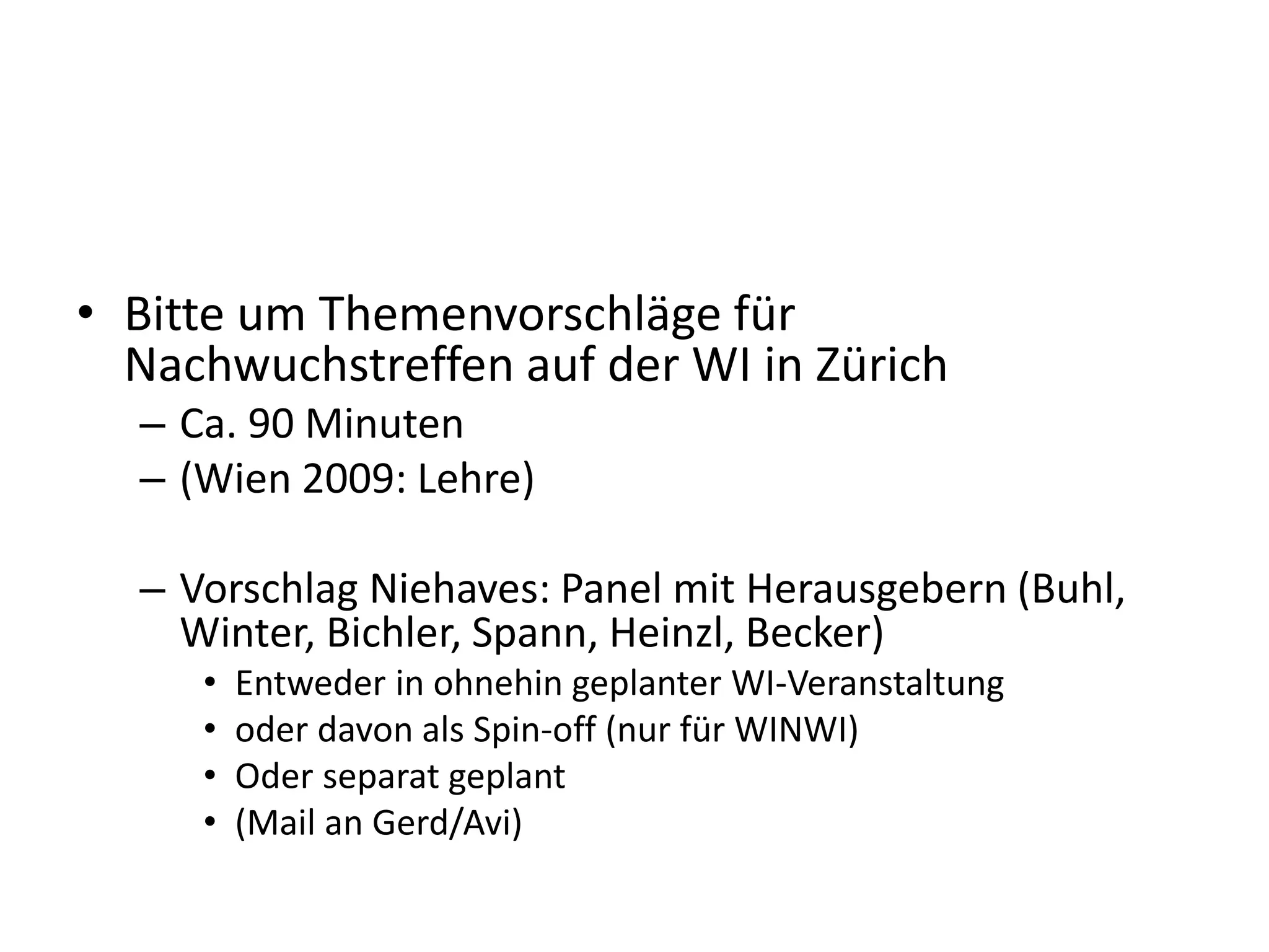 • Bitte um Themenvorschläge für
Nachwuchstreffen auf der WI in Zürich
– Ca. 90 Minuten
– (Wien 2009: Lehre)
– Vorschlag Niehaves: Panel mit Herausgebern (Buhl,
Winter, Bichler, Spann, Heinzl, Becker)
• Entweder in ohnehin geplanter WI-Veranstaltung
• oder davon als Spin-off (nur für WINWI)
• Oder separat geplant
• (Mail an Gerd/Avi)
 