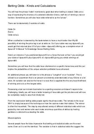 Betting Odds - Kinds and Calculations

You will hear the phrase "odds" mentioned a good deal when betting is stated. Odds are a
way of expressing the chances of a selected collection (horse, staff etc) of winning a race or
function. Sometimes you will also hear odds referred to as the "prices".


There are fundamentally 3 varieties of odds:


Odds On
Evens
Odds versus.


When a collection is deemed by the bookmakers to have a much better than fifty/50
possibility of winning the price tag is set at odds on. So if your stake was say &pound5 you
would get that returned plus 2/5 of your stake =&pound2 offering you a complete return of
&pound7 A Manual To Knowledge Soccer Betting Odds.


Here's an instance: if you positioned &pound10 on a horse that won at five/1 you would get
your stake of &pound10 plus &pound10 x5 =&pound50 giving you whole winnings of
&pound60.


Sometimes you will hear that the odds have shortened on a specific horse/crew and this just
implies the probabilities of the unique selection profitable have enhanced.


An additional phrase you will listen to is the phrase a "Longshot" or an "outsider". This is
utilized to an assortment that is on present at extremely extended odds of say 50/one or a lot
more. An outsider can also be the horse in a race that is supplied the the very least likelihood
of winning and so is at the longest odds.


Possessing a bet can include fascination to a sporting occasion and doesn't require to be
challenging. Ideally you will have a better knowing of how odds get the job done and will now
be completely ready to area that initially bet.


From the expression betting odds people signify the phrase odds. The remedy to the issue
WHY is simply because of the technique on how the casinos make their dollars. The winner
is often the household. The step by step altered variety of different statistical odds which are
posted by men and women who want make enormous quantities of dollars by hosting
gamblers is referred to as beating the odds.


Misconceptions


Several people have the false impression that betting and statistical odds are the exact
same. Even so it is not the identical. The variation is that in statistical odds the suggest the
 