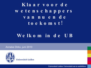 Welkom in de UB! Klaar voor de wetenschappers  van nu en de toekomst! Anneke Dirkx, juni 2010 