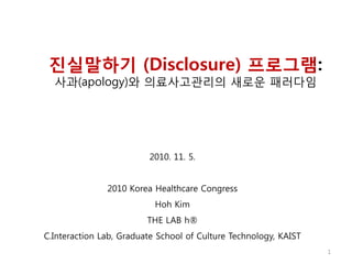 진실말하기 (Disclosure) 프로그램:
사과(apology)와 의료사고관리의 새로욲 패러다임
2010. 11. 5.
2010 Korea Healthcare Congress
Hoh Kim
THE LAB h®
C.Interaction Lab, Graduate School of Culture Technology, KAIST
1
 