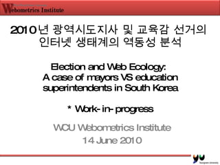 2010 년 광역시도지사 및 교육감 선거의  인터넷 생태계의 역동성 분석 Election and Web Ecology:  A case of mayors VS education superintendents in South Korea * Work-in-progress WCU Webometrics Institute 14 June 2010 