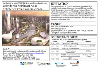 Invitation to 2010 YESFEZ & InvestKorea Conference
Corridor to Northeast Asia:
Yellow Sea Free Economic Zone
INVITATION
The commissioner of YESFEZ and InvestKorea (KOTRA)
cordially invite you to this event which will bring together
South Korean government officials and industry leaders who
will be discussing Korea and YESFEZ’s potent emergence as
Northeast Asia’s major business hub. The aim of this year’s
conference is to introduce investment policy initiatives and
implementation plans to develop YESFEZ into Asia’s regional
business & education hub.
VENUE
New York Marriott East Side
TEL: 212-755-4000
525 Lexington Ave at 49th Street, New York, NY 10017
(Reception will open at 10:00AM)
SCHEDULE & PROGRAM
December 8th, 2010 (Wednesday) 10:30AM
Time Program Speaker
10:30 – 11:00 Reception & Networking
11:00 – 11:10 Welcoming Remarks Commissioner,YESFEZ
11:10 – 11:20 Video Clip: YESFEZ’s Vision
11:20 – 11:40 Korea’s investment
opportunities
KOTRA
11:40 – 12:00 YESFEZ: Business environment
& current development projects
Mr. Sung-il Chung,
YESFEZ
12:00 – 12:20 Q&A
12:20 – 13:20 Commissioner’s luncheon
RSVP
This conference is exclusive and by invitation only. Please
direct your RSVP and questions to jeremy@kotra.or.kr
Jeremy Burns at KOTRA New York KBC
460 Park Ave, 14th Fl, New York, NY 10022
TEL: 212-826-0900 xt. 224 I FAX 212-888-4930
 