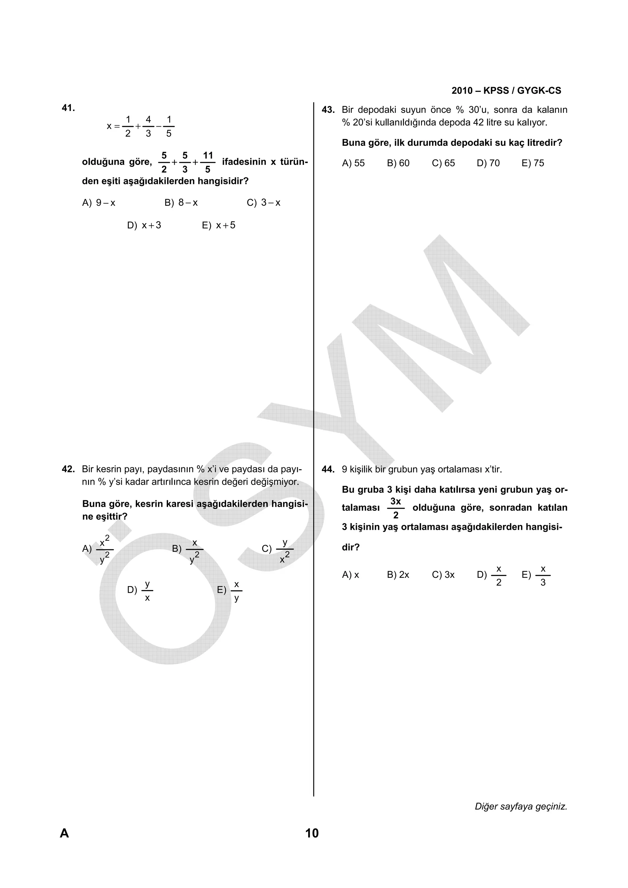 2010 – KPSS / GYGK-CS
41.                                                                          43. Bir depodaki suyun önce % 30’u, sonra da kalanın
                  1   4   1                                                      % 20’si kullanıldığında depoda 42 litre su kalıyor.
               x=   +   −
                  2   3   5
                                                                                  Buna göre, ilk durumda depodaki su kaç litredir?
                        5    5   11
      olduğuna göre,       +   +     ifadesinin x türün-                          A) 55      B) 60       C) 65      D) 70      E) 75
                        2    3   5
      den eşiti aşağıdakilerden hangisidir?

      A) 9 − x                B) 8 − x                  C) 3 − x

                   D) x + 3                 E) x + 5




42. Bir kesrin payı, paydasının % x’i ve paydası da payı-                    44. 9 kişilik bir grubun yaş ortalaması x’tir.
    nın % y’si kadar artırılınca kesrin değeri değişmiyor.
                                                                                  Bu gruba 3 kişi daha katılırsa yeni grubun yaş or-
      Buna göre, kesrin karesi aşağıdakilerden hangisi-                                      3x
                                                                                  talaması         olduğuna göre, sonradan katılan
      ne eşittir?                                                                             2
                                                                                  3 kişinin yaş ortalaması aşağıdakilerden hangisi-
               2
           x                        x                              y
      A)                       B)                          C)                     dir?
               2                        2                           2
           y                        y                           x
                                                                                                                         x          x
                                                                                  A) x       B) 2x       C) 3x      D)         E)
                        y                           x                                                                    2          3
                   D)                          E)
                        x                           y




                                                                                                                    Diğer sayfaya geçiniz.

A                                                                       10
 
