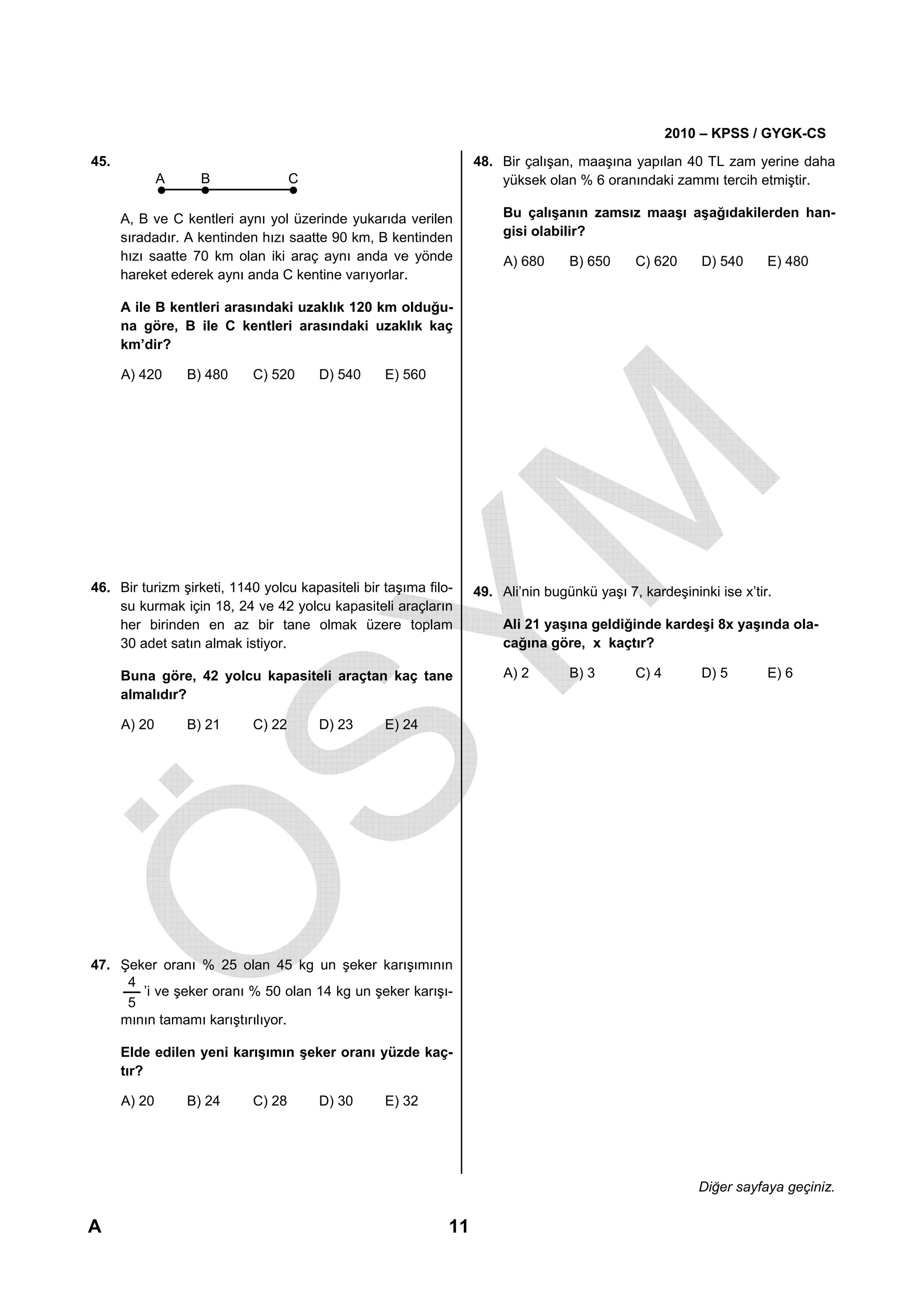 2010 – KPSS / GYGK-CS
45.                                                               48. Bir çalışan, maaşına yapılan 40 TL zam yerine daha
              A     B              C                                  yüksek olan % 6 oranındaki zammı tercih etmiştir.

      A, B ve C kentleri aynı yol üzerinde yukarıda verilen            Bu çalışanın zamsız maaşı aşağıdakilerden han-
      sıradadır. A kentinden hızı saatte 90 km, B kentinden            gisi olabilir?
      hızı saatte 70 km olan iki araç aynı anda ve yönde               A) 680     B) 650     C) 620      D) 540     E) 480
      hareket ederek aynı anda C kentine varıyorlar.

      A ile B kentleri arasındaki uzaklık 120 km olduğu-
      na göre, B ile C kentleri arasındaki uzaklık kaç
      km’dir?

      A) 420      B) 480   C) 520      D) 540     E) 560




46. Bir turizm şirketi, 1140 yolcu kapasiteli bir taşıma filo-    49. Ali’nin bugünkü yaşı 7, kardeşininki ise x’tir.
    su kurmak için 18, 24 ve 42 yolcu kapasiteli araçların
    her birinden en az bir tane olmak üzere toplam                     Ali 21 yaşına geldiğinde kardeşi 8x yaşında ola-
    30 adet satın almak istiyor.                                       cağına göre, x kaçtır?

      Buna göre, 42 yolcu kapasiteli araçtan kaç tane                  A) 2       B) 3       C) 4       D) 5        E) 6
      almalıdır?

      A) 20       B) 21    C) 22       D) 23      E) 24




47. Şeker oranı % 25 olan 45 kg un şeker karışımının
     4
       ’i ve şeker oranı % 50 olan 14 kg un şeker karışı-
     5
    mının tamamı karıştırılıyor.

      Elde edilen yeni karışımın şeker oranı yüzde kaç-
      tır?

      A) 20       B) 24    C) 28       D) 30      E) 32




                                                                                                        Diğer sayfaya geçiniz.

A                                                            11
 