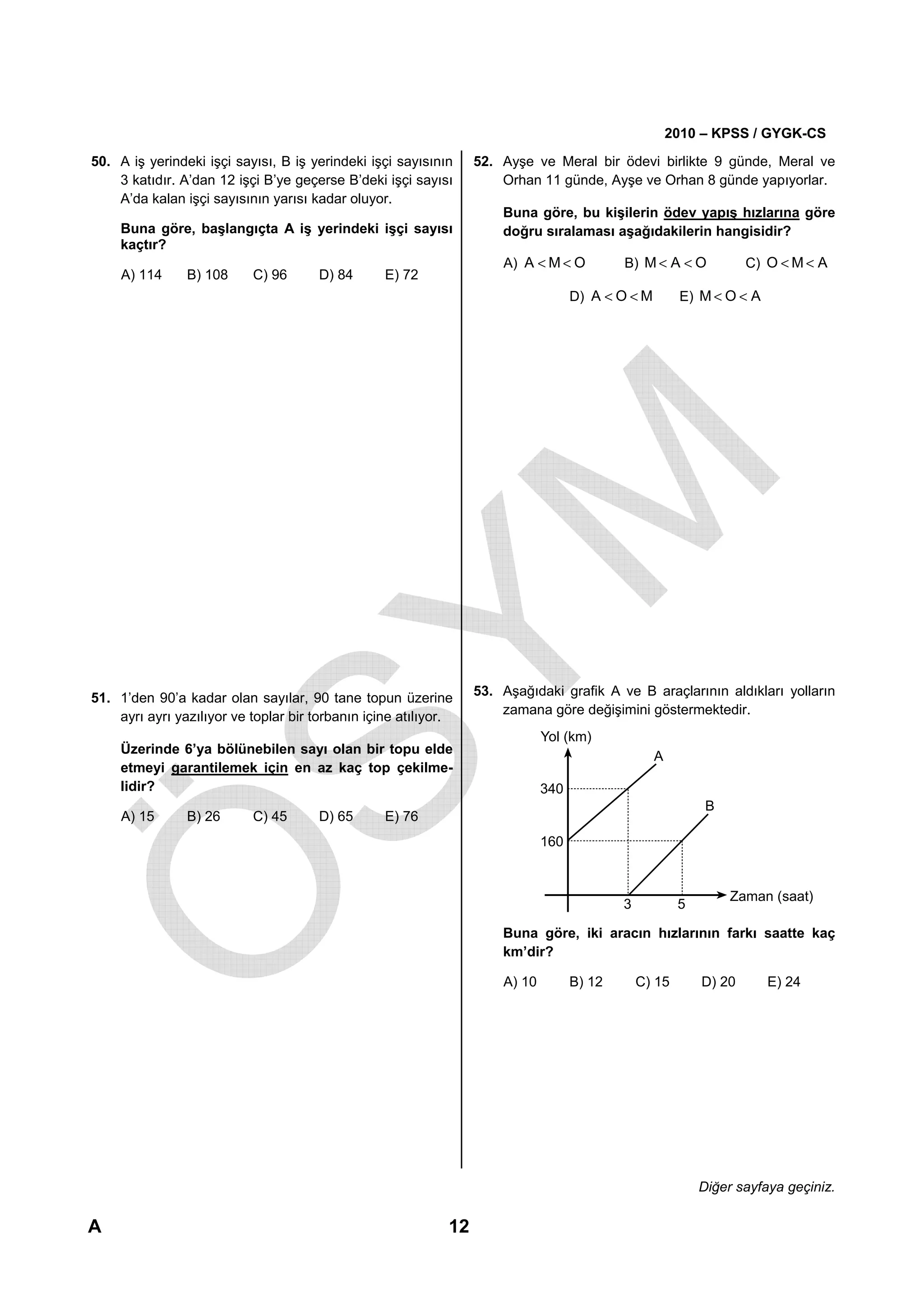 2010 – KPSS / GYGK-CS

50. A iş yerindeki işçi sayısı, B iş yerindeki işçi sayısının     52. Ayşe ve Meral bir ödevi birlikte 9 günde, Meral ve
    3 katıdır. A’dan 12 işçi B’ye geçerse B’deki işçi sayısı          Orhan 11 günde, Ayşe ve Orhan 8 günde yapıyorlar.
    A’da kalan işçi sayısının yarısı kadar oluyor.
                                                                      Buna göre, bu kişilerin ödev yapış hızlarına göre
     Buna göre, başlangıçta A iş yerindeki işçi sayısı                doğru sıralaması aşağıdakilerin hangisidir?
     kaçtır?
                                                                      A) A < M < O          B) M < A < O            C) O < M < A
     A) 114     B) 108     C) 96       D) 84      E) 72
                                                                                    D) A < O < M        E) M < O < A




51. 1’den 90’a kadar olan sayılar, 90 tane topun üzerine          53. Aşağıdaki grafik A ve B araçlarının aldıkları yolların
    ayrı ayrı yazılıyor ve toplar bir torbanın içine atılıyor.        zamana göre değişimini göstermektedir.
                                                                              Yol (km)
     Üzerinde 6’ya bölünebilen sayı olan bir topu elde
                                                                                                   A
     etmeyi garantilemek için en az kaç top çekilme-
     lidir?                                                                   340
                                                                                                             B
     A) 15      B) 26      C) 45       D) 65      E) 76
                                                                              160


                                                                                                                 Zaman (saat)
                                                                                            3           5

                                                                      Buna göre, iki aracın hızlarının farkı saatte kaç
                                                                      km’dir?

                                                                      A) 10         B) 12       C) 15       D) 20      E) 24




                                                                                                            Diğer sayfaya geçiniz.

A                                                            12
 