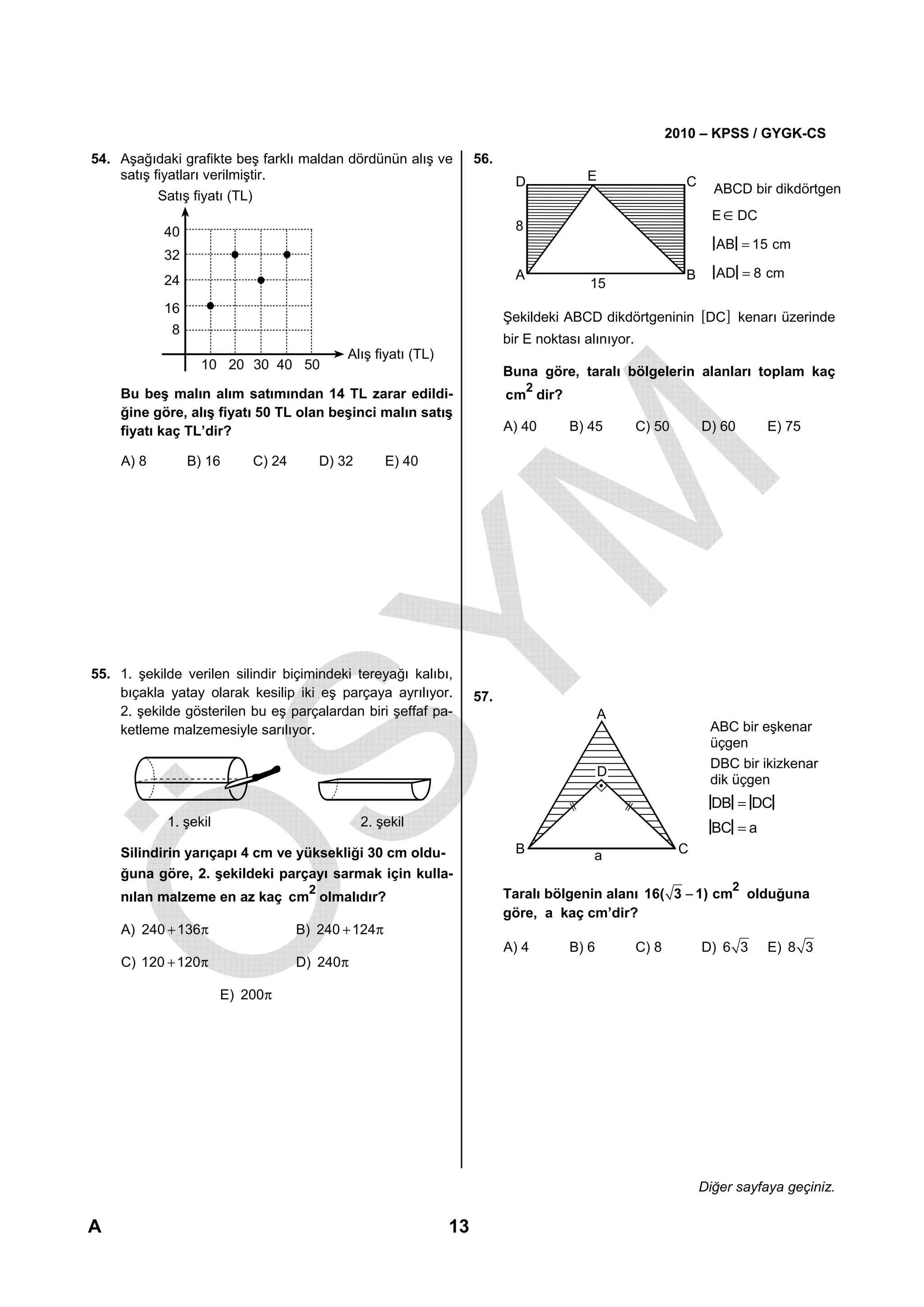 2010 – KPSS / GYGK-CS
54. Aşağıdaki grafikte beş farklı maldan dördünün alış ve           56.
    satış fiyatları verilmiştir.                                            D           E                    C
           Satış fiyatı (TL)                                                                                       ABCD bir dikdörtgen
                                                                                                                   E ∈ DC
            40                                                              8
                                                                                                                   AB = 15 cm
            32
                                                                            A                                B     AD = 8 cm
            24                                                                           15
            16
                                                                          Şekildeki ABCD dikdörtgeninin [DC] kenarı üzerinde
             8
                                                                          bir E noktası alınıyor.
                                            Alış fiyatı (TL)
                   10 20 30 40 50                                         Buna göre, taralı bölgelerin alanları toplam kaç
                                                                                2
    Bu beş malın alım satımından 14 TL zarar edildi-                      cm dir?
    ğine göre, alış fiyatı 50 TL olan beşinci malın satış
    fiyatı kaç TL’dir?                                                    A) 40      B) 45          C) 50        D) 60      E) 75

    A) 8         B) 16     C) 24        D) 32       E) 40




55. 1. şekilde verilen silindir biçimindeki tereyağı kalıbı,
    bıçakla yatay olarak kesilip iki eş parçaya ayrılıyor.          57.
    2. şekilde gösterilen bu eş parçalardan biri şeffaf pa-                                 A
    ketleme malzemesiyle sarılıyor.                                                                               ABC bir eşkenar
                                                                                                                  üçgen
                                                                                                                  DBC bir ikizkenar
                                                                                            D
                                                                                                                  dik üçgen
                                                                                                                   DB = DC
            1. şekil                            2. şekil                                                           BC = a
    Silindirin yarıçapı 4 cm ve yüksekliği 30 cm oldu-                      B             a                 C
    ğuna göre, 2. şekildeki parçayı sarmak için kulla-
                                    2                                                                                 2
    nılan malzeme en az kaç cm olmalıdır?                                 Taralı bölgenin alanı 16( 3 − 1) cm             olduğuna
                                                                          göre, a kaç cm’dir?
    A) 240 + 136π                  B) 240 + 124π
                                                                          A) 4       B) 6           C) 8         D) 6 3     E) 8 3
    C) 120 + 120π                  D) 240π

                       E) 200π




                                                                                                                 Diğer sayfaya geçiniz.

A                                                              13
 