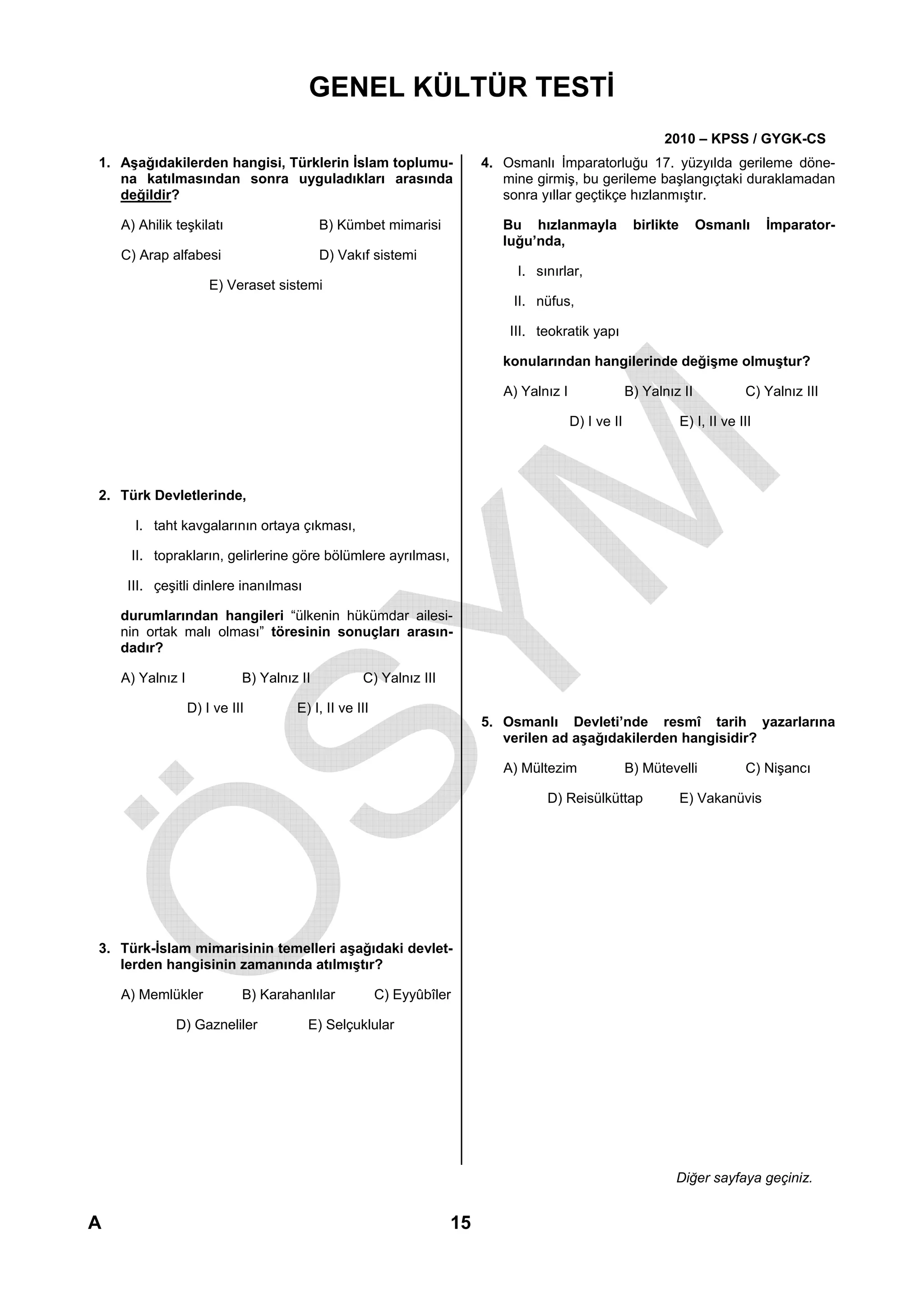 GENEL KÜLTÜR TESTİ
                                                                                                            2010 – KPSS / GYGK-CS
1. Aşağıdakilerden hangisi, Türklerin İslam toplumu-                   4. Osmanlı İmparatorluğu 17. yüzyılda gerileme döne-
   na katılmasından sonra uyguladıkları arasında                          mine girmiş, bu gerileme başlangıçtaki duraklamadan
   değildir?                                                              sonra yıllar geçtikçe hızlanmıştır.

    A) Ahilik teşkilatı                    B) Kümbet mimarisi             Bu hızlanmayla              birlikte      Osmanlı        İmparator-
                                                                          luğu’nda,
    C) Arap alfabesi                       D) Vakıf sistemi
                                                                            I. sınırlar,
                      E) Veraset sistemi
                                                                           II. nüfus,

                                                                           III. teokratik yapı

                                                                          konularından hangilerinde değişme olmuştur?

                                                                          A) Yalnız I                B) Yalnız II             C) Yalnız III

                                                                                        D) I ve II               E) I, II ve III




2. Türk Devletlerinde,

      I. taht kavgalarının ortaya çıkması,

     II. toprakların, gelirlerine göre bölümlere ayrılması,

     III. çeşitli dinlere inanılması

    durumlarından hangileri “ülkenin hükümdar ailesi-
    nin ortak malı olması” töresinin sonuçları arasın-
    dadır?

    A) Yalnız I             B) Yalnız II          C) Yalnız III

                  D) I ve III        E) I, II ve III
                                                                       5. Osmanlı Devleti’nde resmî tarih yazarlarına
                                                                          verilen ad aşağıdakilerden hangisidir?

                                                                          A) Mültezim                B) Mütevelli             C) Nişancı

                                                                                 D) Reisülküttap                 E) Vakanüvis




3. Türk-İslam mimarisinin temelleri aşağıdaki devlet-
   lerden hangisinin zamanında atılmıştır?

    A) Memlükler            B) Karahanlılar            C) Eyyûbîler

              D) Gazneliler            E) Selçuklular




                                                                                                              Diğer sayfaya geçiniz.


A                                                                 15
 