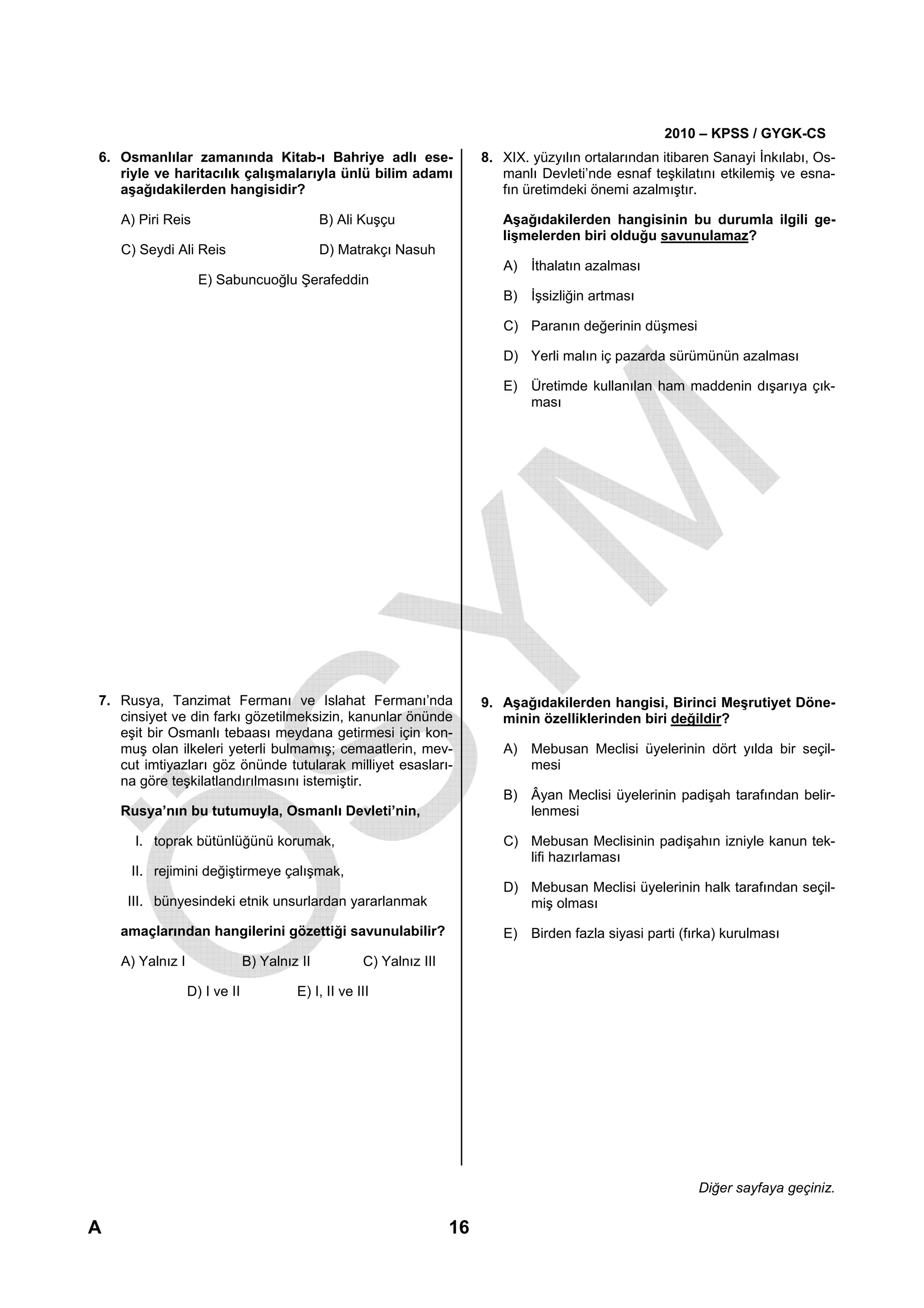2010 – KPSS / GYGK-CS
6. Osmanlılar zamanında Kitab-ı Bahriye adlı ese-                         8. XIX. yüzyılın ortalarından itibaren Sanayi İnkılabı, Os-
   riyle ve haritacılık çalışmalarıyla ünlü bilim adamı                      manlı Devleti’nde esnaf teşkilatını etkilemiş ve esna-
   aşağıdakilerden hangisidir?                                               fın üretimdeki önemi azalmıştır.

    A) Piri Reis                              B) Ali Kuşçu                   Aşağıdakilerden hangisinin bu durumla ilgili ge-
                                                                             lişmelerden biri olduğu savunulamaz?
    C) Seydi Ali Reis                         D) Matrakçı Nasuh
                                                                             A) İthalatın azalması
                    E) Sabuncuoğlu Şerafeddin
                                                                             B) İşsizliğin artması

                                                                             C) Paranın değerinin düşmesi

                                                                             D) Yerli malın iç pazarda sürümünün azalması

                                                                             E) Üretimde kullanılan ham maddenin dışarıya çık-
                                                                                ması




7. Rusya, Tanzimat Fermanı ve Islahat Fermanı’nda                         9. Aşağıdakilerden hangisi, Birinci Meşrutiyet Döne-
   cinsiyet ve din farkı gözetilmeksizin, kanunlar önünde                    minin özelliklerinden biri değildir?
   eşit bir Osmanlı tebaası meydana getirmesi için kon-
   muş olan ilkeleri yeterli bulmamış; cemaatlerin, mev-                     A) Mebusan Meclisi üyelerinin dört yılda bir seçil-
   cut imtiyazları göz önünde tutularak milliyet esasları-                      mesi
   na göre teşkilatlandırılmasını istemiştir.
                                                                             B) Âyan Meclisi üyelerinin padişah tarafından belir-
    Rusya’nın bu tutumuyla, Osmanlı Devleti’nin,                                lenmesi

      I. toprak bütünlüğünü korumak,                                         C) Mebusan Meclisinin padişahın izniyle kanun tek-
                                                                                lifi hazırlaması
     II. rejimini değiştirmeye çalışmak,
                                                                             D) Mebusan Meclisi üyelerinin halk tarafından seçil-
     III. bünyesindeki etnik unsurlardan yararlanmak                            miş olması
    amaçlarından hangilerini gözettiği savunulabilir?                        E) Birden fazla siyasi parti (fırka) kurulması
    A) Yalnız I                B) Yalnız II          C) Yalnız III

                  D) I ve II            E) I, II ve III




                                                                                                              Diğer sayfaya geçiniz.

A                                                                    16
 