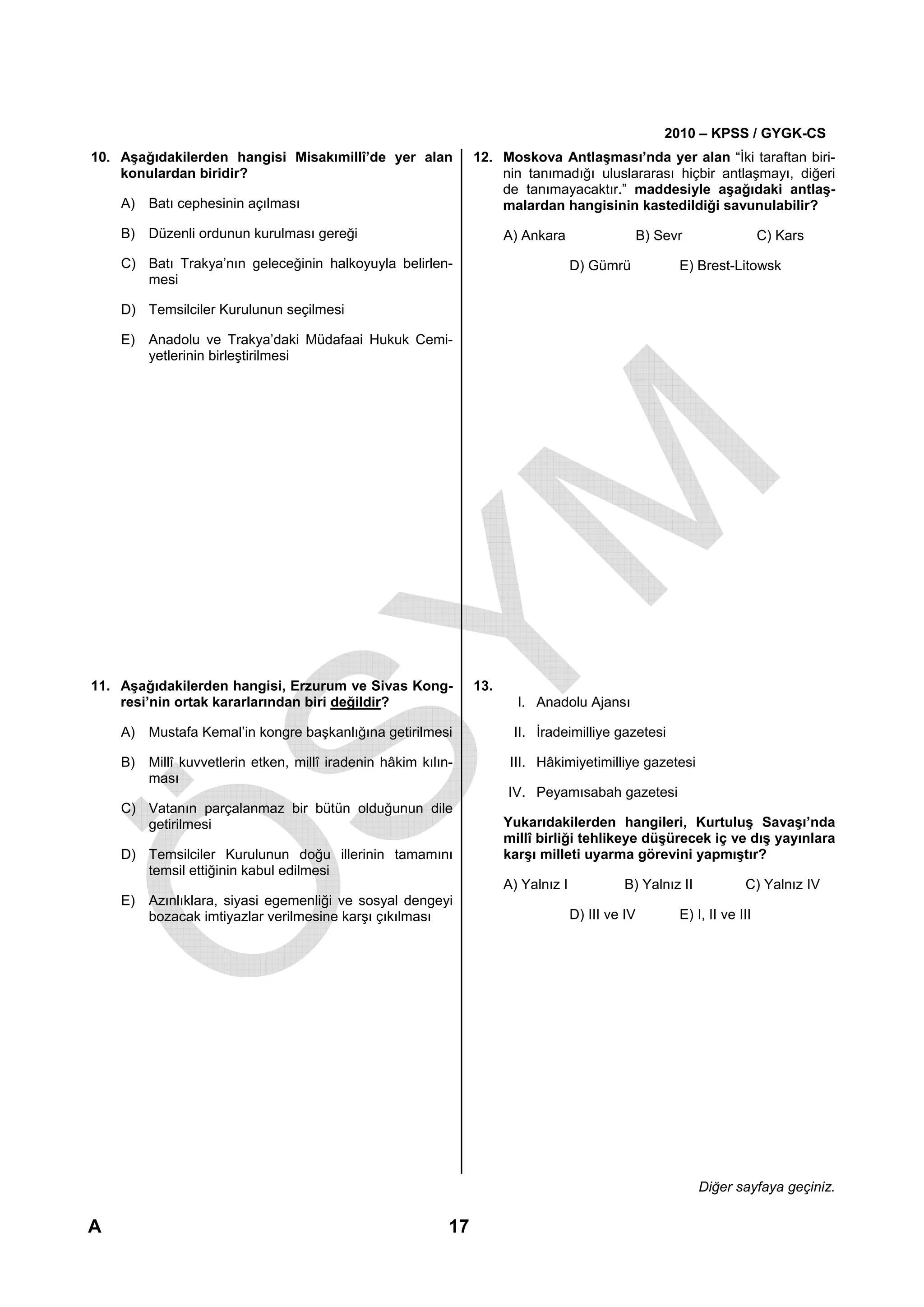 2010 – KPSS / GYGK-CS
10. Aşağıdakilerden hangisi Misakımillî’de yer alan            12. Moskova Antlaşması’nda yer alan “İki taraftan biri-
    konulardan biridir?                                            nin tanımadığı uluslararası hiçbir antlaşmayı, diğeri
                                                                   de tanımayacaktır.” maddesiyle aşağıdaki antlaş-
    A) Batı cephesinin açılması                                    malardan hangisinin kastedildiği savunulabilir?

    B) Düzenli ordunun kurulması gereği                              A) Ankara                    B) Sevr                 C) Kars
    C) Batı Trakya’nın geleceğinin halkoyuyla belirlen-                            D) Gümrü             E) Brest-Litowsk
       mesi

    D) Temsilciler Kurulunun seçilmesi

    E) Anadolu ve Trakya’daki Müdafaai Hukuk Cemi-
       yetlerinin birleştirilmesi




11. Aşağıdakilerden hangisi, Erzurum ve Sivas Kong-            13.
    resi’nin ortak kararlarından biri değildir?                        I. Anadolu Ajansı

    A) Mustafa Kemal’in kongre başkanlığına getirilmesi               II. İradeimilliye gazetesi

    B) Millî kuvvetlerin etken, millî iradenin hâkim kılın-           III. Hâkimiyetimilliye gazetesi
       ması
                                                                     IV. Peyamısabah gazetesi
    C) Vatanın parçalanmaz bir bütün olduğunun dile
       getirilmesi                                                   Yukarıdakilerden hangileri, Kurtuluş Savaşı’nda
                                                                     millî birliği tehlikeye düşürecek iç ve dış yayınlara
    D) Temsilciler Kurulunun doğu illerinin tamamını                 karşı milleti uyarma görevini yapmıştır?
       temsil ettiğinin kabul edilmesi
                                                                     A) Yalnız I            B) Yalnız II             C) Yalnız IV
    E) Azınlıklara, siyasi egemenliği ve sosyal dengeyi
       bozacak imtiyazlar verilmesine karşı çıkılması                              D) III ve IV         E) I, II ve III




                                                                                                            Diğer sayfaya geçiniz.

A                                                         17
 
