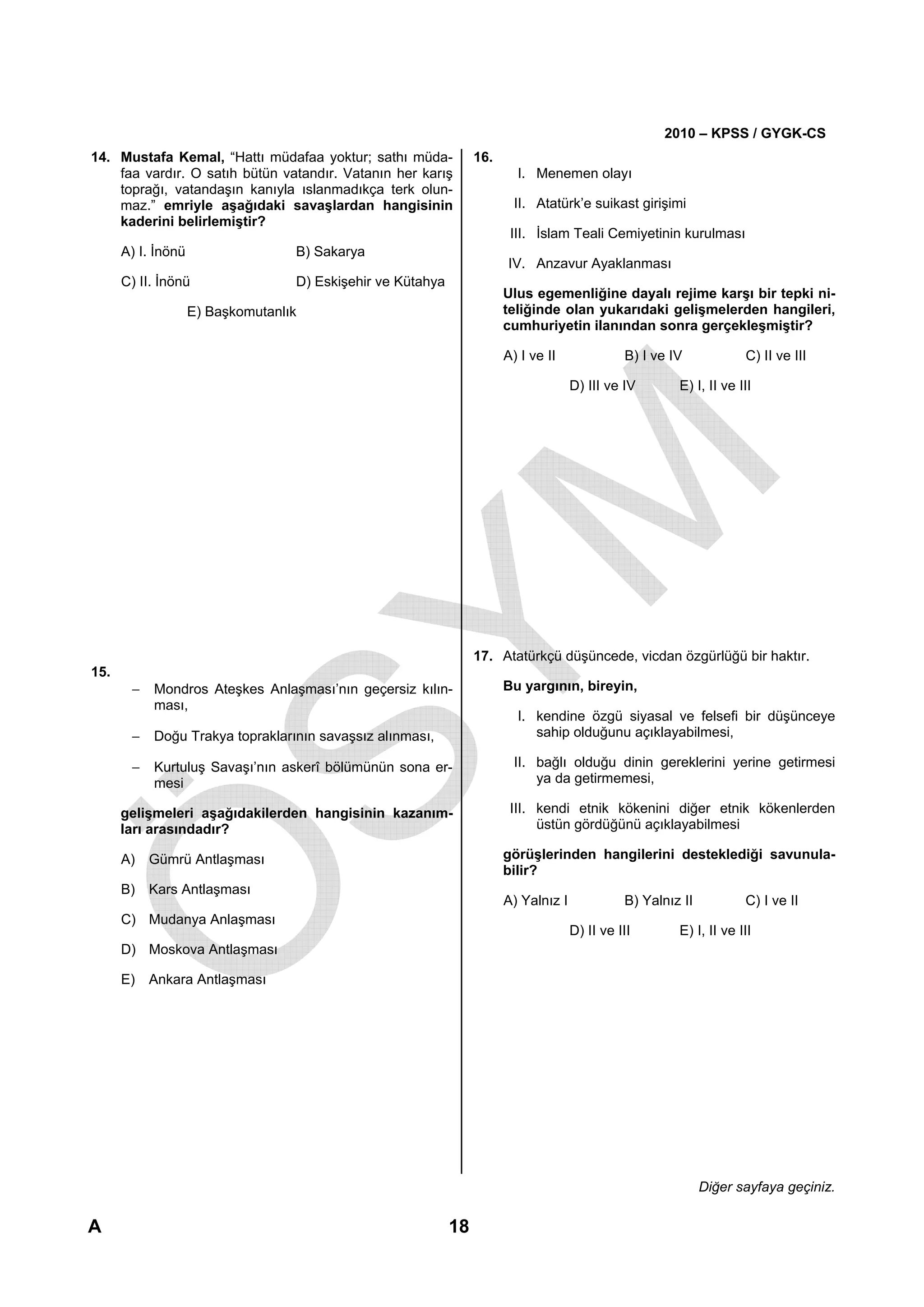 2010 – KPSS / GYGK-CS
14. Mustafa Kemal, “Hattı müdafaa yoktur; sathı müda-             16.
    faa vardır. O satıh bütün vatandır. Vatanın her karış                 I. Menemen olayı
    toprağı, vatandaşın kanıyla ıslanmadıkça terk olun-
    maz.” emriyle aşağıdaki savaşlardan hangisinin                        II. Atatürk’e suikast girişimi
    kaderini belirlemiştir?
                                                                         III. İslam Teali Cemiyetinin kurulması
      A) I. İnönü                  B) Sakarya
                                                                        IV. Anzavur Ayaklanması
      C) II. İnönü                 D) Eskişehir ve Kütahya
                                                                        Ulus egemenliğine dayalı rejime karşı bir tepki ni-
                    E) Başkomutanlık                                    teliğinde olan yukarıdaki gelişmelerden hangileri,
                                                                        cumhuriyetin ilanından sonra gerçekleşmiştir?

                                                                        A) I ve II              B) I ve IV            C) II ve III

                                                                                      D) III ve IV       E) I, II ve III




                                                                  17. Atatürkçü düşüncede, vicdan özgürlüğü bir haktır.
15.
       −   Mondros Ateşkes Anlaşması’nın geçersiz kılın-                Bu yargının, bireyin,
           ması,
                                                                          I. kendine özgü siyasal ve felsefi bir düşünceye
       −   Doğu Trakya topraklarının savaşsız alınması,                      sahip olduğunu açıklayabilmesi,

       −   Kurtuluş Savaşı’nın askerî bölümünün sona er-                  II. bağlı olduğu dinin gereklerini yerine getirmesi
           mesi                                                               ya da getirmemesi,

      gelişmeleri aşağıdakilerden hangisinin kazanım-                    III. kendi etnik kökenini diğer etnik kökenlerden
      ları arasındadır?                                                       üstün gördüğünü açıklayabilmesi

      A) Gümrü Antlaşması                                               görüşlerinden hangilerini desteklediği savunula-
                                                                        bilir?
      B) Kars Antlaşması
                                                                        A) Yalnız I             B) Yalnız II          C) I ve II
      C) Mudanya Anlaşması
                                                                                      D) II ve III       E) I, II ve III
      D) Moskova Antlaşması

      E)   Ankara Antlaşması




                                                                                                               Diğer sayfaya geçiniz.

A                                                            18
 