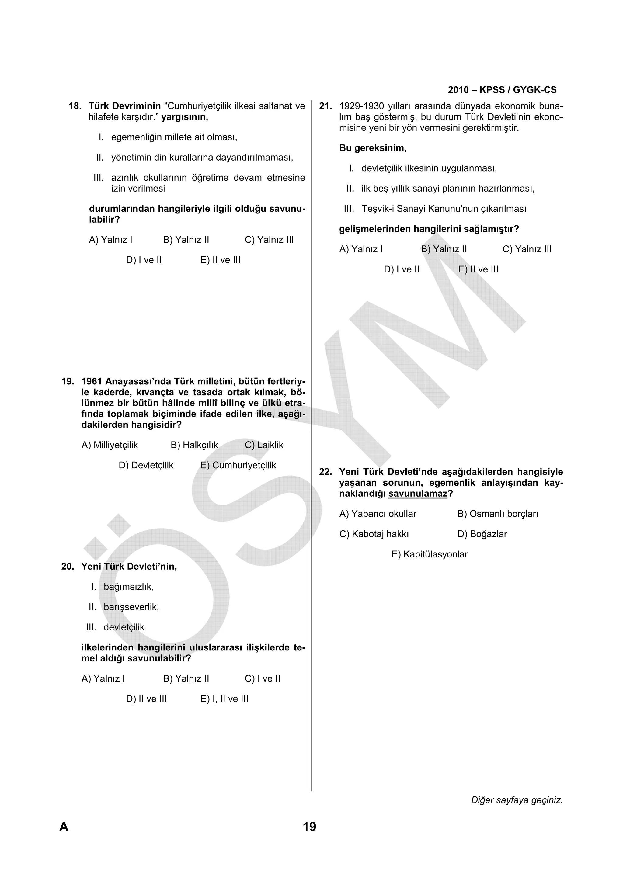 2010 – KPSS / GYGK-CS
    18. Türk Devriminin “Cumhuriyetçilik ilkesi saltanat ve                    21. 1929-1930 yılları arasında dünyada ekonomik buna-
        hilafete karşıdır.” yargısının,                                            lım baş göstermiş, bu durum Türk Devleti’nin ekono-
                                                                                   misine yeni bir yön vermesini gerektirmiştir.
           I. egemenliğin millete ait olması,
                                                                                   Bu gereksinim,
           II. yönetimin din kurallarına dayandırılmaması,
                                                                                     I. devletçilik ilkesinin uygulanması,
          III. azınlık okullarının öğretime devam etmesine
               izin verilmesi                                                        II. ilk beş yıllık sanayi planının hazırlanması,

         durumlarından hangileriyle ilgili olduğu savunu-                           III. Teşvik-i Sanayi Kanunu’nun çıkarılması
         labilir?
                                                                                   gelişmelerinden hangilerini sağlamıştır?
         A) Yalnız I              B) Yalnız II            C) Yalnız III
                                                                                   A) Yalnız I                B) Yalnız II            C) Yalnız III
                     D) I ve II            E) II ve III
                                                                                                 D) I ve II            E) II ve III




19. 1961 Anayasası’nda Türk milletini, bütün fertleriy-
    le kaderde, kıvançta ve tasada ortak kılmak, bö-
    lünmez bir bütün hâlinde millî bilinç ve ülkü etra-
    fında toplamak biçiminde ifade edilen ilke, aşağı-
    dakilerden hangisidir?

       A) Milliyetçilik             B) Halkçılık          C) Laiklik

                 D) Devletçilik            E) Cumhuriyetçilik
                                                                               22. Yeni Türk Devleti’nde aşağıdakilerden hangisiyle
                                                                                   yaşanan sorunun, egemenlik anlayışından kay-
                                                                                   naklandığı savunulamaz?

                                                                                   A) Yabancı okullar                  B) Osmanlı borçları

                                                                                   C) Kabotaj hakkı                    D) Boğazlar

                                                                                                   E) Kapitülasyonlar
20. Yeni Türk Devleti’nin,

         I. bağımsızlık,

        II. barışseverlik,

        III. devletçilik

      ilkelerinden hangilerini uluslararası ilişkilerde te-
      mel aldığı savunulabilir?

       A) Yalnız I                B) Yalnız II            C) I ve II

                     D) II ve III          E) I, II ve III




                                                                                                                             Diğer sayfaya geçiniz.

A                                                                         19
 