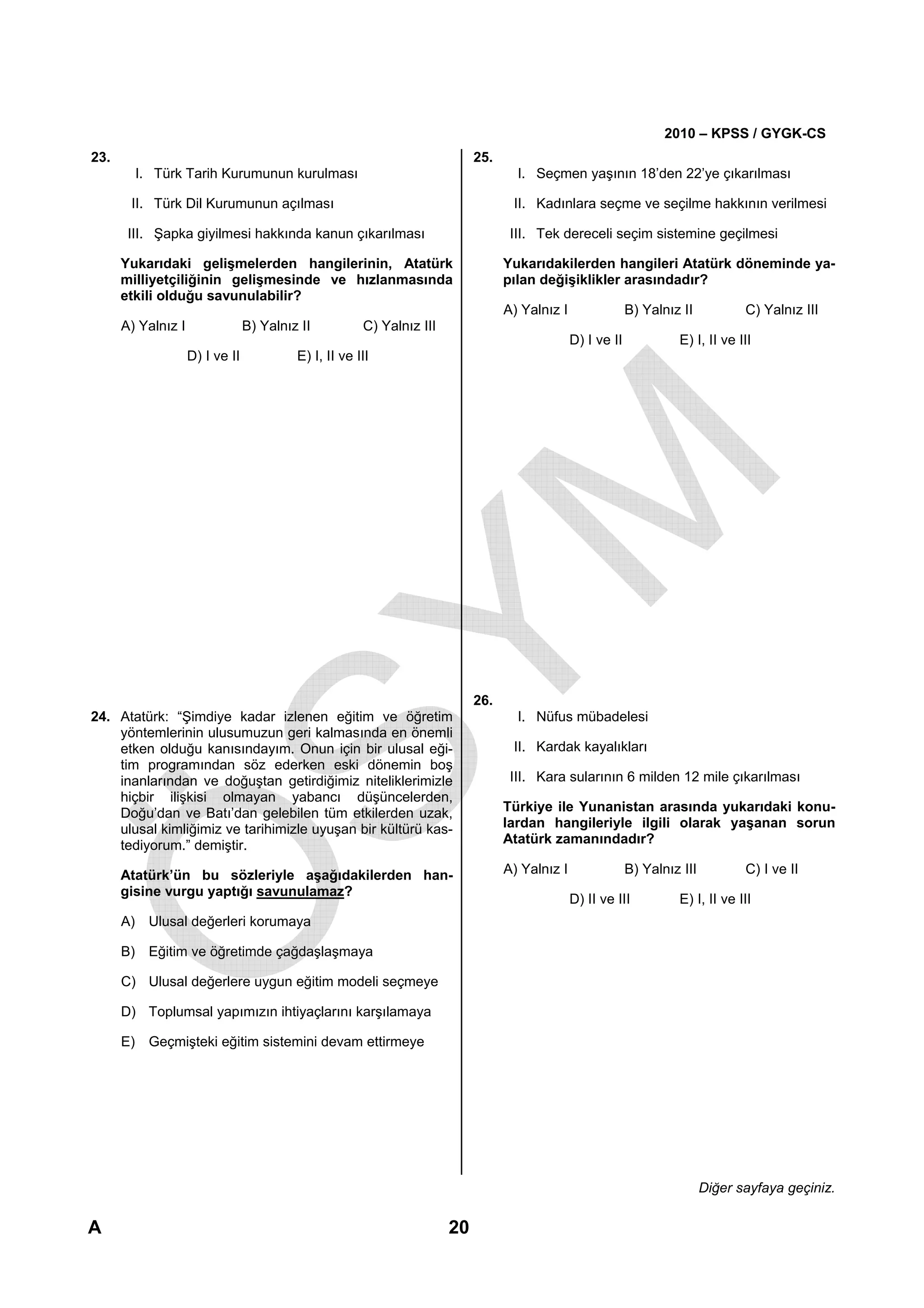 2010 – KPSS / GYGK-CS
23.                                                                         25.
        I. Türk Tarih Kurumunun kurulması                                           I. Seçmen yaşının 18’den 22’ye çıkarılması

       II. Türk Dil Kurumunun açılması                                             II. Kadınlara seçme ve seçilme hakkının verilmesi

       III. Şapka giyilmesi hakkında kanun çıkarılması                             III. Tek dereceli seçim sistemine geçilmesi

      Yukarıdaki gelişmelerden hangilerinin, Atatürk                              Yukarıdakilerden hangileri Atatürk döneminde ya-
      milliyetçiliğinin gelişmesinde ve hızlanmasında                             pılan değişiklikler arasındadır?
      etkili olduğu savunulabilir?
                                                                                  A) Yalnız I                B) Yalnız II           C) Yalnız III
      A) Yalnız I                B) Yalnız II          C) Yalnız III
                                                                                                D) I ve II            E) I, II ve III
                    D) I ve II            E) I, II ve III




                                                                            26.
24. Atatürk: “Şimdiye kadar izlenen eğitim ve öğretim                               I. Nüfus mübadelesi
    yöntemlerinin ulusumuzun geri kalmasında en önemli
    etken olduğu kanısındayım. Onun için bir ulusal eği-                           II. Kardak kayalıkları
    tim programından söz ederken eski dönemin boş
    inanlarından ve doğuştan getirdiğimiz niteliklerimizle                         III. Kara sularının 6 milden 12 mile çıkarılması
    hiçbir ilişkisi olmayan yabancı düşüncelerden,
    Doğu’dan ve Batı’dan gelebilen tüm etkilerden uzak,                           Türkiye ile Yunanistan arasında yukarıdaki konu-
    ulusal kimliğimiz ve tarihimizle uyuşan bir kültürü kas-                      lardan hangileriyle ilgili olarak yaşanan sorun
    tediyorum.” demiştir.                                                         Atatürk zamanındadır?

      Atatürk’ün bu sözleriyle aşağıdakilerden han-                               A) Yalnız I                B) Yalnız III          C) I ve II
      gisine vurgu yaptığı savunulamaz?
                                                                                                D) II ve III          E) I, II ve III
      A) Ulusal değerleri korumaya

      B) Eğitim ve öğretimde çağdaşlaşmaya

      C) Ulusal değerlere uygun eğitim modeli seçmeye

      D) Toplumsal yapımızın ihtiyaçlarını karşılamaya

      E) Geçmişteki eğitim sistemini devam ettirmeye




                                                                                                                             Diğer sayfaya geçiniz.

A                                                                      20
 