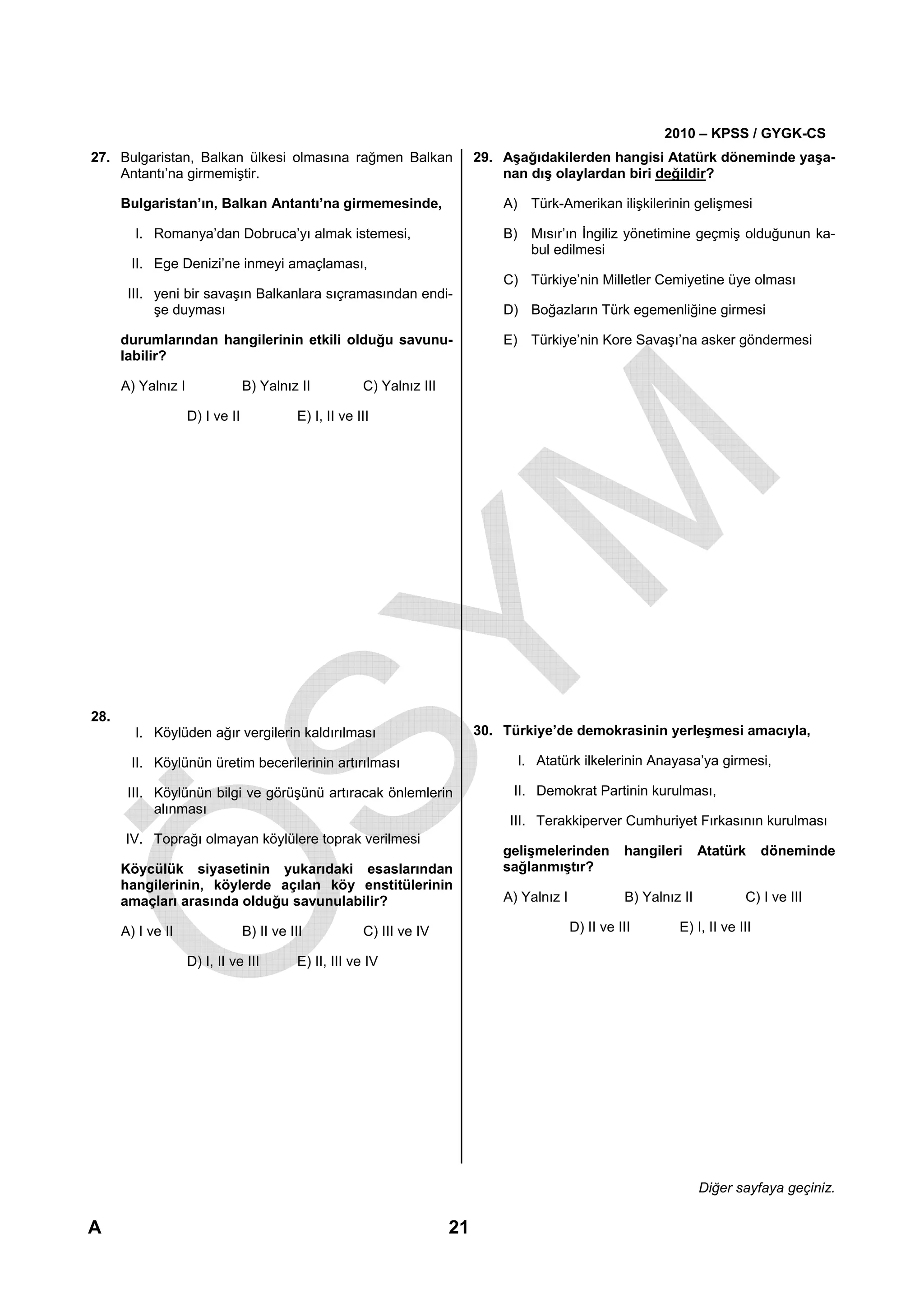 2010 – KPSS / GYGK-CS
27. Bulgaristan, Balkan ülkesi olmasına rağmen Balkan                         29. Aşağıdakilerden hangisi Atatürk döneminde yaşa-
    Antantı’na girmemiştir.                                                       nan dış olaylardan biri değildir?

      Bulgaristan’ın, Balkan Antantı’na girmemesinde,                             A) Türk-Amerikan ilişkilerinin gelişmesi

        I. Romanya’dan Dobruca’yı almak istemesi,                                 B) Mısır’ın İngiliz yönetimine geçmiş olduğunun ka-
                                                                                     bul edilmesi
        II. Ege Denizi’ne inmeyi amaçlaması,
                                                                                  C) Türkiye’nin Milletler Cemiyetine üye olması
       III. yeni bir savaşın Balkanlara sıçramasından endi-
            şe duyması                                                            D) Boğazların Türk egemenliğine girmesi

      durumlarından hangilerinin etkili olduğu savunu-                            E) Türkiye’nin Kore Savaşı’na asker göndermesi
      labilir?

      A) Yalnız I                B) Yalnız II            C) Yalnız III

                    D) I ve II              E) I, II ve III




28.
        I. Köylüden ağır vergilerin kaldırılması                              30. Türkiye’de demokrasinin yerleşmesi amacıyla,

        II. Köylünün üretim becerilerinin artırılması                               I. Atatürk ilkelerinin Anayasa’ya girmesi,

       III. Köylünün bilgi ve görüşünü artıracak önlemlerin                        II. Demokrat Partinin kurulması,
            alınması
                                                                                   III. Terakkiperver Cumhuriyet Fırkasının kurulması
      IV. Toprağı olmayan köylülere toprak verilmesi
                                                                                  gelişmelerinden         hangileri      Atatürk     döneminde
      Köycülük siyasetinin yukarıdaki esaslarından                                sağlanmıştır?
      hangilerinin, köylerde açılan köy enstitülerinin
      amaçları arasında olduğu savunulabilir?                                     A) Yalnız I             B) Yalnız II          C) I ve III

      A) I ve II                 B) II ve III            C) III ve IV                           D) II ve III       E) I, II ve III

                    D) I, II ve III         E) II, III ve IV




                                                                                                                         Diğer sayfaya geçiniz.

A                                                                        21
 