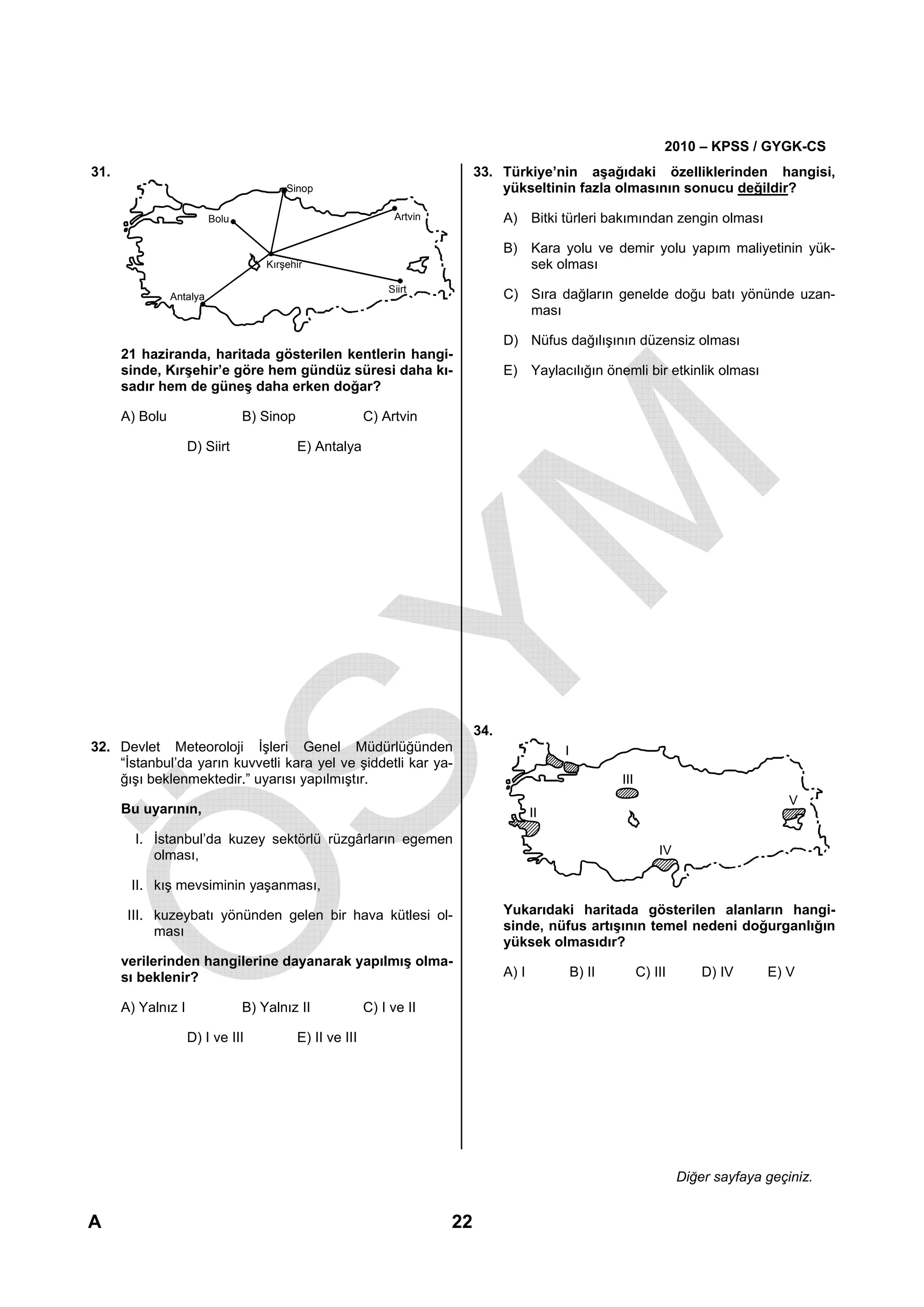 2010 – KPSS / GYGK-CS
31.                                                                           33. Türkiye’nin aşağıdaki özelliklerinden hangisi,
                                         Sinop                                    yükseltinin fazla olmasının sonucu değildir?

                          Bolu                                  Artvin              A) Bitki türleri bakımından zengin olması

                                                                                    B) Kara yolu ve demir yolu yapım maliyetinin yük-
                                     Kırşehir                                          sek olması
                                                               Siirt
                Antalya                                                             C) Sıra dağların genelde doğu batı yönünde uzan-
                                                                                       ması

                                                                                    D) Nüfus dağılışının düzensiz olması
      21 haziranda, haritada gösterilen kentlerin hangi-
      sinde, Kırşehir’e göre hem gündüz süresi daha kı-                             E) Yaylacılığın önemli bir etkinlik olması
      sadır hem de güneş daha erken doğar?

      A) Bolu                    B) Sinop                  C) Artvin

                    D) Siirt                E) Antalya




                                                                              34.
32. Devlet Meteoroloji İşleri Genel Müdürlüğünden                                               I
    “İstanbul’da yarın kuvvetli kara yel ve şiddetli kar ya-
    ğışı beklenmektedir.” uyarısı yapılmıştır.                                                              III
                                                                                                                                             V
      Bu uyarının,                                                                         II

        I. İstanbul’da kuzey sektörlü rüzgârların egemen
           olması,                                                                                                    IV

       II. kış mevsiminin yaşanması,

       III. kuzeybatı yönünden gelen bir hava kütlesi ol-                           Yukarıdaki haritada gösterilen alanların hangi-
            ması                                                                    sinde, nüfus artışının temel nedeni doğurganlığın
                                                                                    yüksek olmasıdır?
      verilerinden hangilerine dayanarak yapılmış olma-
      sı beklenir?                                                                  A) I            B) II         C) III       D) IV     E) V

      A) Yalnız I                B) Yalnız II              C) I ve II

                    D) I ve III             E) II ve III




                                                                                                                           Diğer sayfaya geçiniz.


A                                                                        22
 
