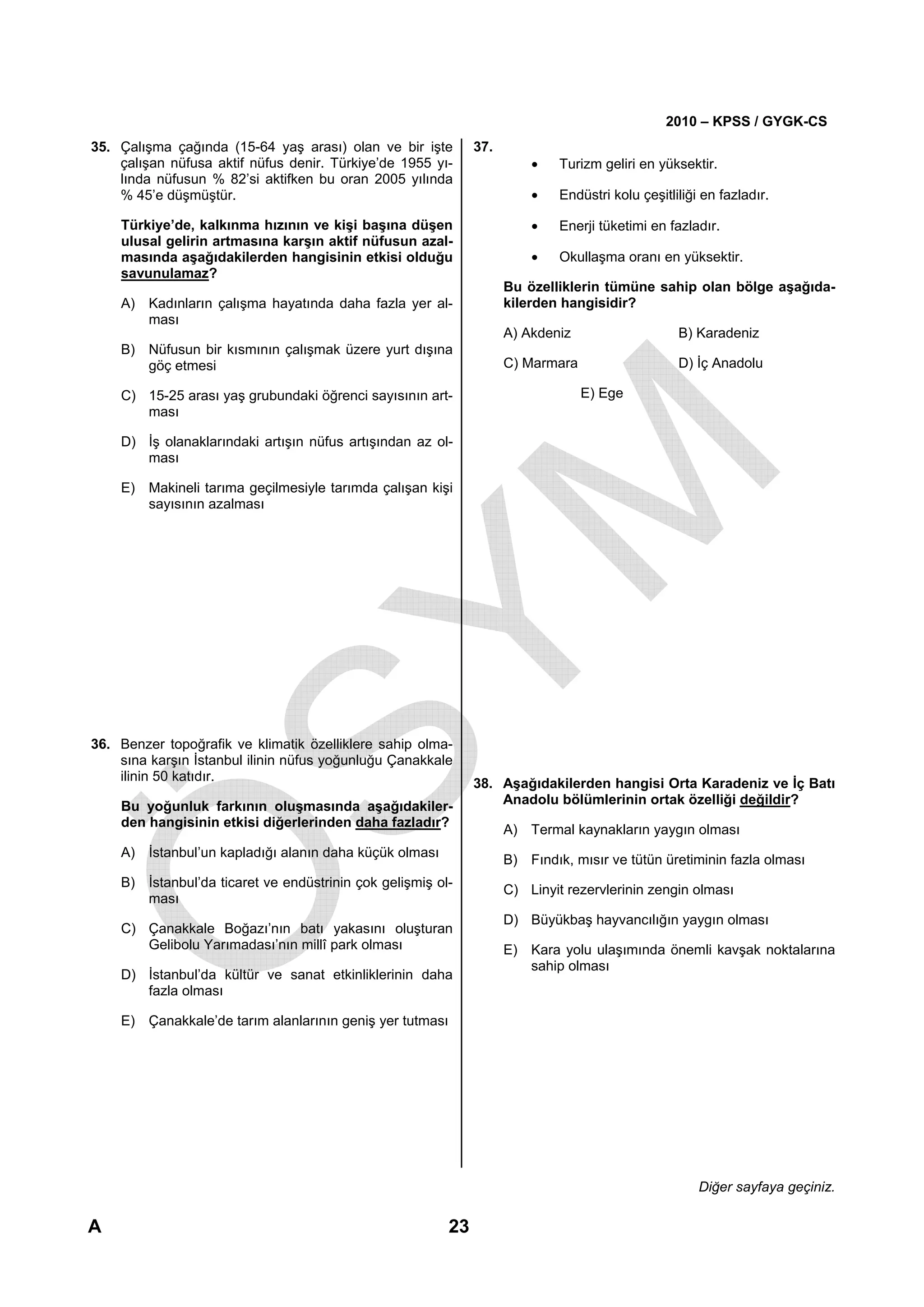 2010 – KPSS / GYGK-CS
35. Çalışma çağında (15-64 yaş arası) olan ve bir işte         37.
    çalışan nüfusa aktif nüfus denir. Türkiye’de 1955 yı-                •    Turizm geliri en yüksektir.
    lında nüfusun % 82’si aktifken bu oran 2005 yılında
    % 45’e düşmüştür.                                                    •    Endüstri kolu çeşitliliği en fazladır.

    Türkiye’de, kalkınma hızının ve kişi başına düşen                    •    Enerji tüketimi en fazladır.
    ulusal gelirin artmasına karşın aktif nüfusun azal-
    masında aşağıdakilerden hangisinin etkisi olduğu                     •    Okullaşma oranı en yüksektir.
    savunulamaz?
                                                                     Bu özelliklerin tümüne sahip olan bölge aşağıda-
    A) Kadınların çalışma hayatında daha fazla yer al-               kilerden hangisidir?
       ması
                                                                     A) Akdeniz                    B) Karadeniz
    B) Nüfusun bir kısmının çalışmak üzere yurt dışına
       göç etmesi                                                    C) Marmara                    D) İç Anadolu

    C) 15-25 arası yaş grubundaki öğrenci sayısının art-                          E) Ege
       ması

    D) İş olanaklarındaki artışın nüfus artışından az ol-
       ması

    E) Makineli tarıma geçilmesiyle tarımda çalışan kişi
       sayısının azalması




36. Benzer topoğrafik ve klimatik özelliklere sahip olma-
    sına karşın İstanbul ilinin nüfus yoğunluğu Çanakkale
    ilinin 50 katıdır.
                                                               38. Aşağıdakilerden hangisi Orta Karadeniz ve İç Batı
    Bu yoğunluk farkının oluşmasında aşağıdakiler-                 Anadolu bölümlerinin ortak özelliği değildir?
    den hangisinin etkisi diğerlerinden daha fazladır?
                                                                     A) Termal kaynakların yaygın olması
    A) İstanbul’un kapladığı alanın daha küçük olması
                                                                     B) Fındık, mısır ve tütün üretiminin fazla olması
    B) İstanbul’da ticaret ve endüstrinin çok gelişmiş ol-
                                                                     C) Linyit rezervlerinin zengin olması
       ması
                                                                     D) Büyükbaş hayvancılığın yaygın olması
    C) Çanakkale Boğazı’nın batı yakasını oluşturan
       Gelibolu Yarımadası’nın millî park olması                     E) Kara yolu ulaşımında önemli kavşak noktalarına
                                                                        sahip olması
    D) İstanbul’da kültür ve sanat etkinliklerinin daha
       fazla olması

    E) Çanakkale’de tarım alanlarının geniş yer tutması




                                                                                                       Diğer sayfaya geçiniz.

A                                                         23
 