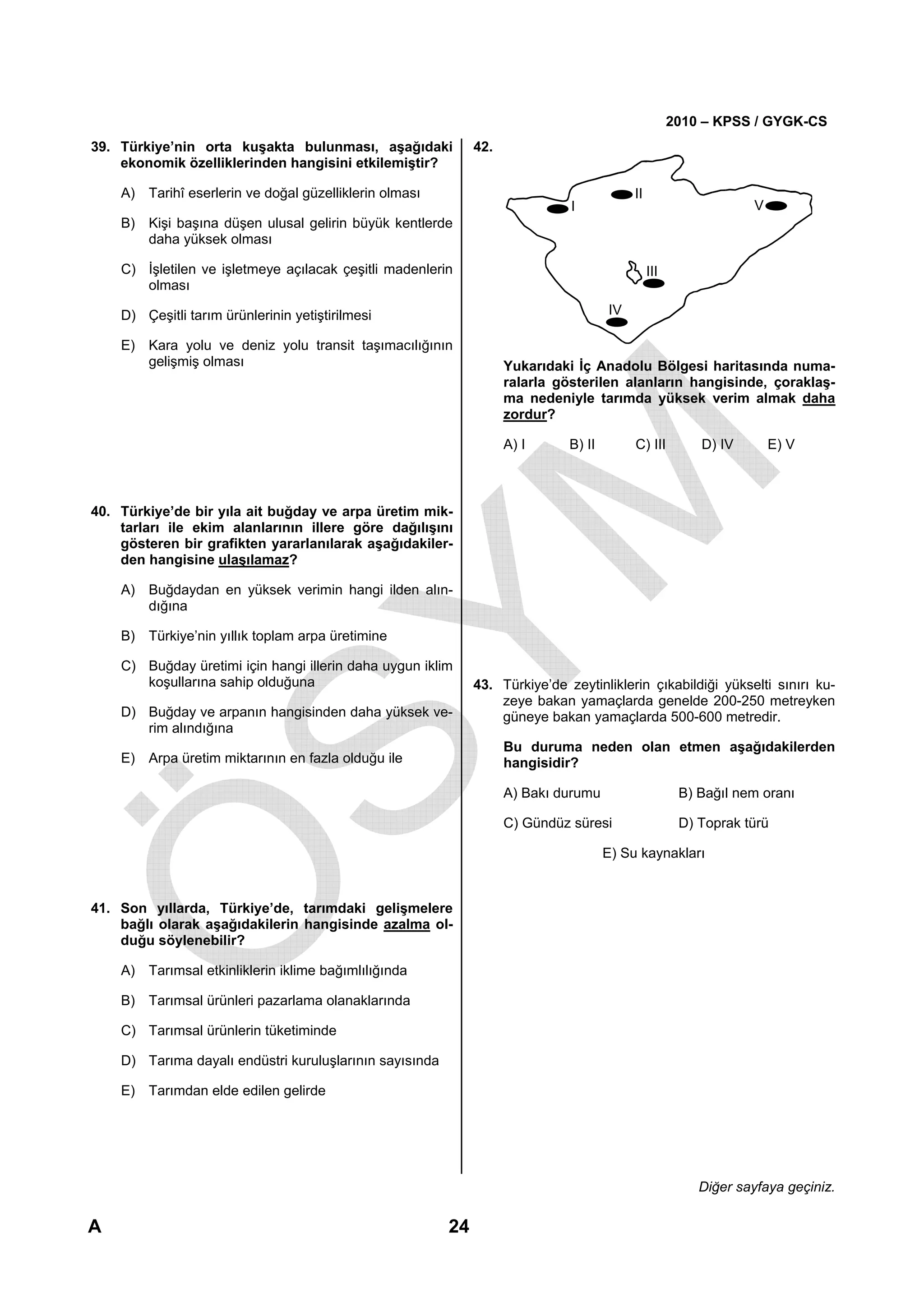 2010 – KPSS / GYGK-CS
39. Türkiye’nin orta kuşakta bulunması, aşağıdaki             42.
    ekonomik özelliklerinden hangisini etkilemiştir?

    A) Tarihî eserlerin ve doğal güzelliklerin olması                                      II
                                                                              I                                   V
    B) Kişi başına düşen ulusal gelirin büyük kentlerde
       daha yüksek olması

    C) İşletilen ve işletmeye açılacak çeşitli madenlerin                                       III
       olması

    D) Çeşitli tarım ürünlerinin yetiştirilmesi                                       IV

    E) Kara yolu ve deniz yolu transit taşımacılığının
       gelişmiş olması                                              Yukarıdaki İç Anadolu Bölgesi haritasında numa-
                                                                    ralarla gösterilen alanların hangisinde, çoraklaş-
                                                                    ma nedeniyle tarımda yüksek verim almak daha
                                                                    zordur?

                                                                    A) I      B) II        C) III         D) IV       E) V



40. Türkiye’de bir yıla ait buğday ve arpa üretim mik-
    tarları ile ekim alanlarının illere göre dağılışını
    gösteren bir grafikten yararlanılarak aşağıdakiler-
    den hangisine ulaşılamaz?

    A) Buğdaydan en yüksek verimin hangi ilden alın-
       dığına

    B) Türkiye’nin yıllık toplam arpa üretimine

    C) Buğday üretimi için hangi illerin daha uygun iklim
       koşullarına sahip olduğuna                             43. Türkiye’de zeytinliklerin çıkabildiği yükselti sınırı ku-
                                                                  zeye bakan yamaçlarda genelde 200-250 metreyken
    D) Buğday ve arpanın hangisinden daha yüksek ve-              güneye bakan yamaçlarda 500-600 metredir.
       rim alındığına
                                                                    Bu duruma neden olan etmen aşağıdakilerden
    E) Arpa üretim miktarının en fazla olduğu ile                   hangisidir?

                                                                    A) Bakı durumu                     B) Bağıl nem oranı

                                                                    C) Gündüz süresi                   D) Toprak türü

                                                                                      E) Su kaynakları


41. Son yıllarda, Türkiye’de, tarımdaki gelişmelere
    bağlı olarak aşağıdakilerin hangisinde azalma ol-
    duğu söylenebilir?

    A) Tarımsal etkinliklerin iklime bağımlılığında

    B) Tarımsal ürünleri pazarlama olanaklarında

    C) Tarımsal ürünlerin tüketiminde

    D) Tarıma dayalı endüstri kuruluşlarının sayısında

    E) Tarımdan elde edilen gelirde




                                                                                                          Diğer sayfaya geçiniz.

A                                                        24
 