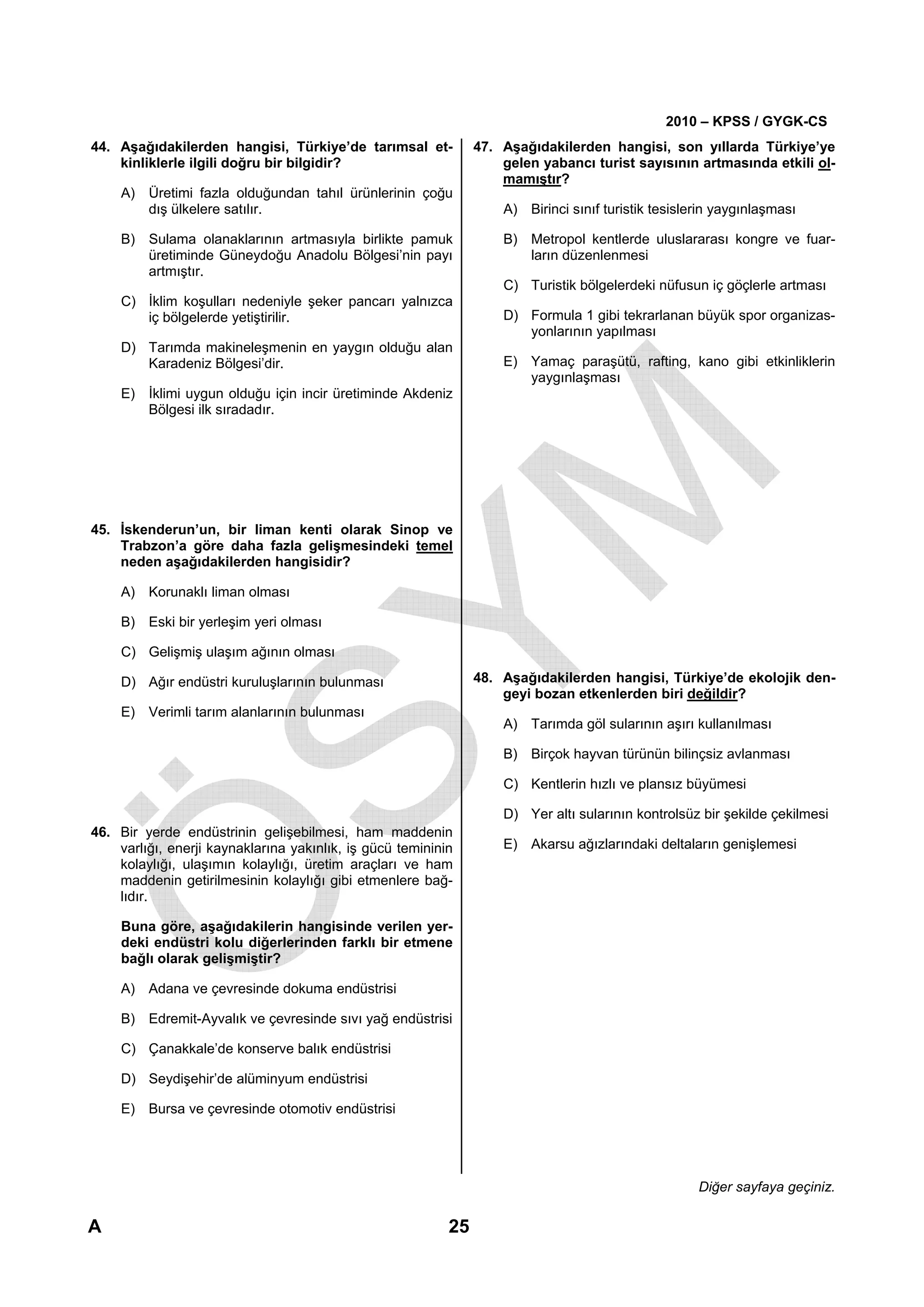 2010 – KPSS / GYGK-CS
44. Aşağıdakilerden hangisi, Türkiye’de tarımsal et-            47. Aşağıdakilerden hangisi, son yıllarda Türkiye’ye
    kinliklerle ilgili doğru bir bilgidir?                          gelen yabancı turist sayısının artmasında etkili ol-
                                                                    mamıştır?
    A) Üretimi fazla olduğundan tahıl ürünlerinin çoğu
       dış ülkelere satılır.                                        A) Birinci sınıf turistik tesislerin yaygınlaşması

    B) Sulama olanaklarının artmasıyla birlikte pamuk               B) Metropol kentlerde uluslararası kongre ve fuar-
       üretiminde Güneydoğu Anadolu Bölgesi’nin payı                   ların düzenlenmesi
       artmıştır.
                                                                    C) Turistik bölgelerdeki nüfusun iç göçlerle artması
    C) İklim koşulları nedeniyle şeker pancarı yalnızca
       iç bölgelerde yetiştirilir.                                  D) Formula 1 gibi tekrarlanan büyük spor organizas-
                                                                       yonlarının yapılması
    D) Tarımda makineleşmenin en yaygın olduğu alan
       Karadeniz Bölgesi’dir.                                       E) Yamaç paraşütü, rafting, kano gibi etkinliklerin
                                                                       yaygınlaşması
    E) İklimi uygun olduğu için incir üretiminde Akdeniz
       Bölgesi ilk sıradadır.




45. İskenderun’un, bir liman kenti olarak Sinop ve
    Trabzon’a göre daha fazla gelişmesindeki temel
    neden aşağıdakilerden hangisidir?

    A) Korunaklı liman olması

    B) Eski bir yerleşim yeri olması

    C) Gelişmiş ulaşım ağının olması

    D) Ağır endüstri kuruluşlarının bulunması                   48. Aşağıdakilerden hangisi, Türkiye’de ekolojik den-
                                                                    geyi bozan etkenlerden biri değildir?
    E) Verimli tarım alanlarının bulunması
                                                                    A) Tarımda göl sularının aşırı kullanılması

                                                                    B) Birçok hayvan türünün bilinçsiz avlanması

                                                                    C) Kentlerin hızlı ve plansız büyümesi

                                                                    D) Yer altı sularının kontrolsüz bir şekilde çekilmesi
46. Bir yerde endüstrinin gelişebilmesi, ham maddenin
    varlığı, enerji kaynaklarına yakınlık, iş gücü temininin        E) Akarsu ağızlarındaki deltaların genişlemesi
    kolaylığı, ulaşımın kolaylığı, üretim araçları ve ham
    maddenin getirilmesinin kolaylığı gibi etmenlere bağ-
    lıdır.

    Buna göre, aşağıdakilerin hangisinde verilen yer-
    deki endüstri kolu diğerlerinden farklı bir etmene
    bağlı olarak gelişmiştir?

    A) Adana ve çevresinde dokuma endüstrisi

    B) Edremit-Ayvalık ve çevresinde sıvı yağ endüstrisi

    C) Çanakkale’de konserve balık endüstrisi

    D) Seydişehir’de alüminyum endüstrisi

    E) Bursa ve çevresinde otomotiv endüstrisi




                                                                                                     Diğer sayfaya geçiniz.

A                                                          25
 