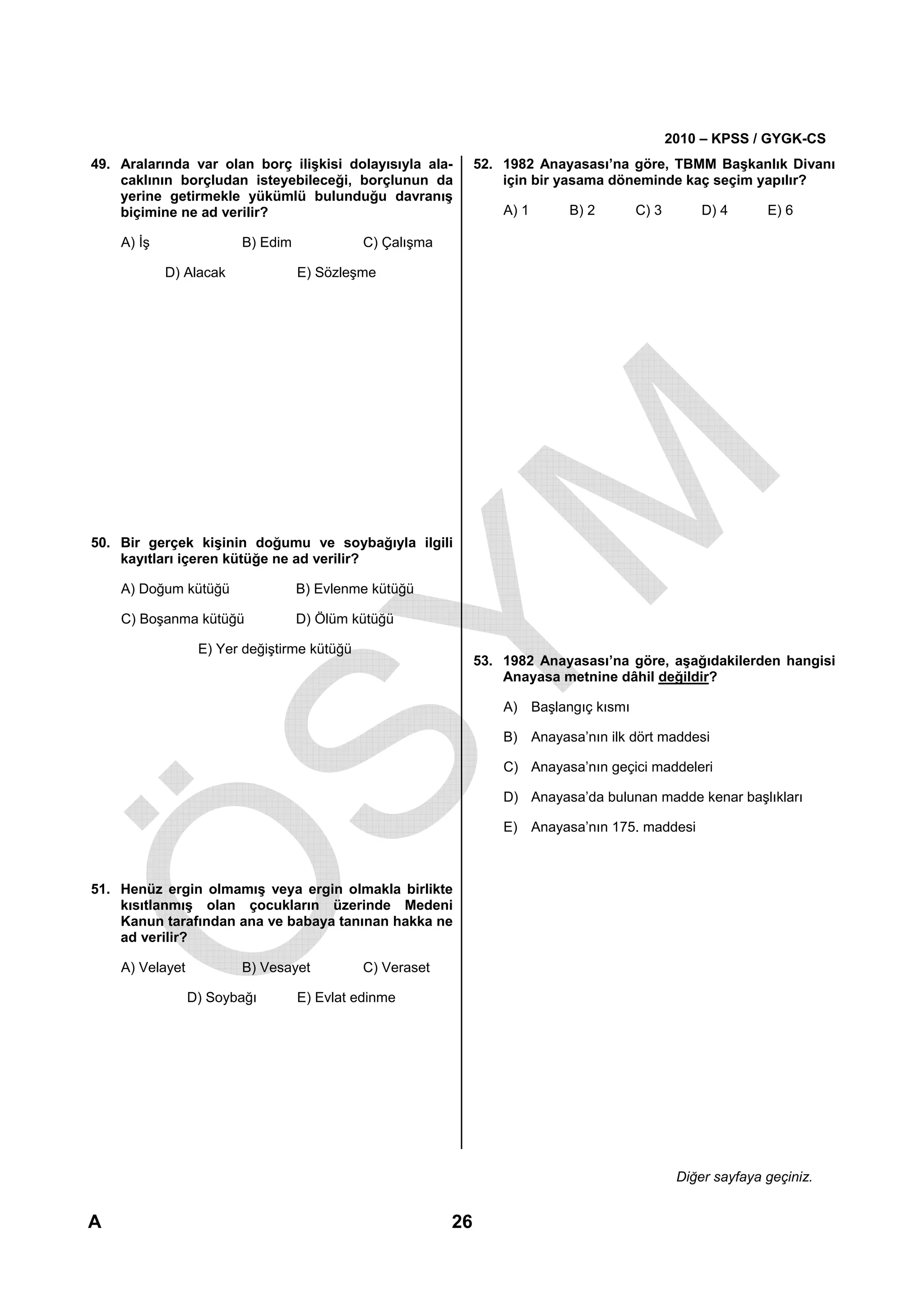 2010 – KPSS / GYGK-CS
49. Aralarında var olan borç ilişkisi dolayısıyla ala-         52. 1982 Anayasası’na göre, TBMM Başkanlık Divanı
    caklının borçludan isteyebileceği, borçlunun da                için bir yasama döneminde kaç seçim yapılır?
    yerine getirmekle yükümlü bulunduğu davranış
    biçimine ne ad verilir?                                        A) 1     B) 2        C) 3        D) 4      E) 6

    A) İş               B) Edim              C) Çalışma

            D) Alacak             E) Sözleşme




50. Bir gerçek kişinin doğumu ve soybağıyla ilgili
    kayıtları içeren kütüğe ne ad verilir?

    A) Doğum kütüğü               B) Evlenme kütüğü

    C) Boşanma kütüğü             D) Ölüm kütüğü

                  E) Yer değiştirme kütüğü
                                                               53. 1982 Anayasası’na göre, aşağıdakilerden hangisi
                                                                   Anayasa metnine dâhil değildir?

                                                                   A) Başlangıç kısmı

                                                                   B) Anayasa’nın ilk dört maddesi

                                                                   C) Anayasa’nın geçici maddeleri

                                                                   D) Anayasa’da bulunan madde kenar başlıkları

                                                                   E) Anayasa’nın 175. maddesi



51. Henüz ergin olmamış veya ergin olmakla birlikte
    kısıtlanmış olan çocukların üzerinde Medeni
    Kanun tarafından ana ve babaya tanınan hakka ne
    ad verilir?

    A) Velayet          B) Vesayet           C) Veraset

                 D) Soybağı       E) Evlat edinme




                                                                                                Diğer sayfaya geçiniz.


A                                                         26
 
