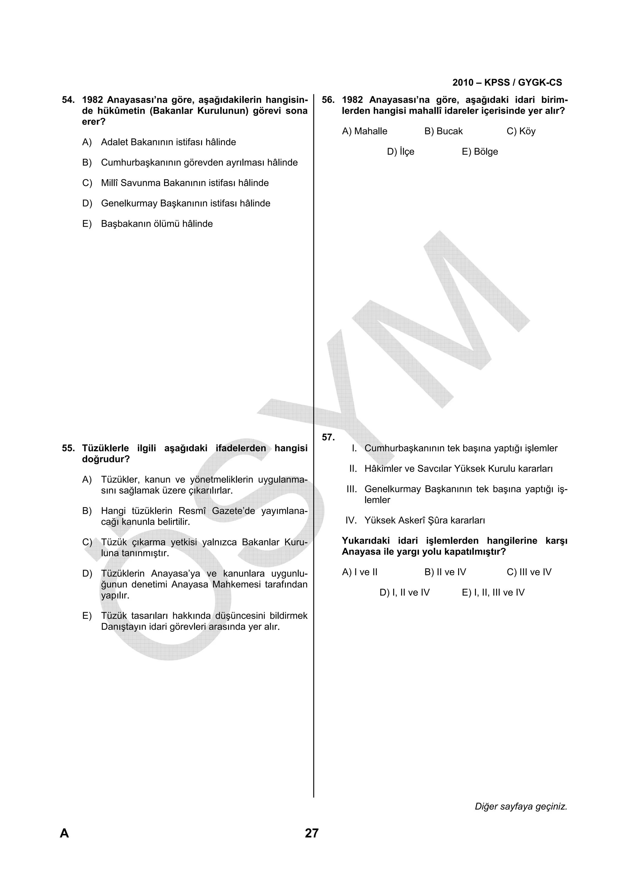 2010 – KPSS / GYGK-CS
54. 1982 Anayasası’na göre, aşağıdakilerin hangisin-      56. 1982 Anayasası’na göre, aşağıdaki idari birim-
    de hükûmetin (Bakanlar Kurulunun) görevi sona             lerden hangisi mahallî idareler içerisinde yer alır?
    erer?
                                                                A) Mahalle               B) Bucak              C) Köy
    A) Adalet Bakanının istifası hâlinde
                                                                               D) İlçe            E) Bölge
    B) Cumhurbaşkanının görevden ayrılması hâlinde

    C) Millî Savunma Bakanının istifası hâlinde

    D) Genelkurmay Başkanının istifası hâlinde

    E) Başbakanın ölümü hâlinde




                                                          57.
55. Tüzüklerle ilgili aşağıdaki ifadelerden hangisi               I. Cumhurbaşkanının tek başına yaptığı işlemler
    doğrudur?
                                                                  II. Hâkimler ve Savcılar Yüksek Kurulu kararları
    A) Tüzükler, kanun ve yönetmeliklerin uygulanma-
       sını sağlamak üzere çıkarılırlar.                         III. Genelkurmay Başkanının tek başına yaptığı iş-
                                                                      lemler
    B) Hangi tüzüklerin Resmî Gazete’de yayımlana-
       cağı kanunla belirtilir.                                 IV. Yüksek Askerî Şûra kararları

    C) Tüzük çıkarma yetkisi yalnızca Bakanlar Kuru-            Yukarıdaki idari işlemlerden hangilerine karşı
       luna tanınmıştır.                                        Anayasa ile yargı yolu kapatılmıştır?

    D) Tüzüklerin Anayasa’ya ve kanunlara uygunlu-              A) I ve II               B) II ve IV           C) III ve IV
       ğunun denetimi Anayasa Mahkemesi tarafından
       yapılır.                                                              D) I, II ve IV       E) I, II, III ve IV

    E) Tüzük tasarıları hakkında düşüncesini bildirmek
       Danıştayın idari görevleri arasında yer alır.




                                                                                                       Diğer sayfaya geçiniz.

A                                                    27
 