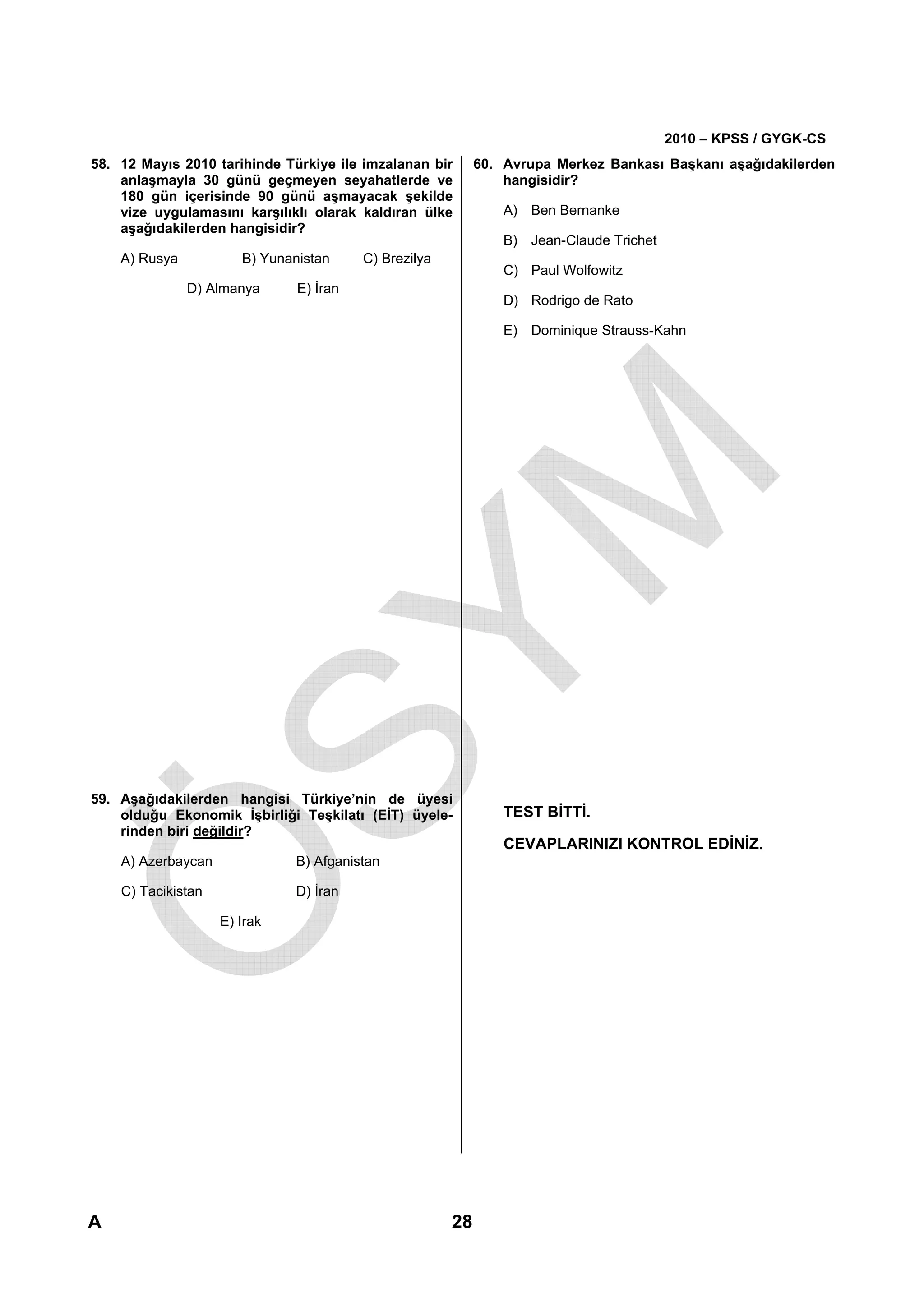 2010 – KPSS / GYGK-CS
58. 12 Mayıs 2010 tarihinde Türkiye ile imzalanan bir       60. Avrupa Merkez Bankası Başkanı aşağıdakilerden
    anlaşmayla 30 günü geçmeyen seyahatlerde ve                 hangisidir?
    180 gün içerisinde 90 günü aşmayacak şekilde
    vize uygulamasını karşılıklı olarak kaldıran ülke           A) Ben Bernanke
    aşağıdakilerden hangisidir?
                                                                B) Jean-Claude Trichet
    A) Rusya           B) Yunanistan     C) Brezilya
                                                                C) Paul Wolfowitz
               D) Almanya      E) İran
                                                                D) Rodrigo de Rato

                                                                E) Dominique Strauss-Kahn




59. Aşağıdakilerden hangisi Türkiye’nin de üyesi
    olduğu Ekonomik İşbirliği Teşkilatı (EİT) üyele-            TEST BİTTİ.
    rinden biri değildir?
                                                                CEVAPLARINIZI KONTROL EDİNİZ.
    A) Azerbaycan              B) Afganistan

    C) Tacikistan              D) İran

                    E) Irak




                                                                                          Diğer sayfaya geçiniz.


A                                                      28
 