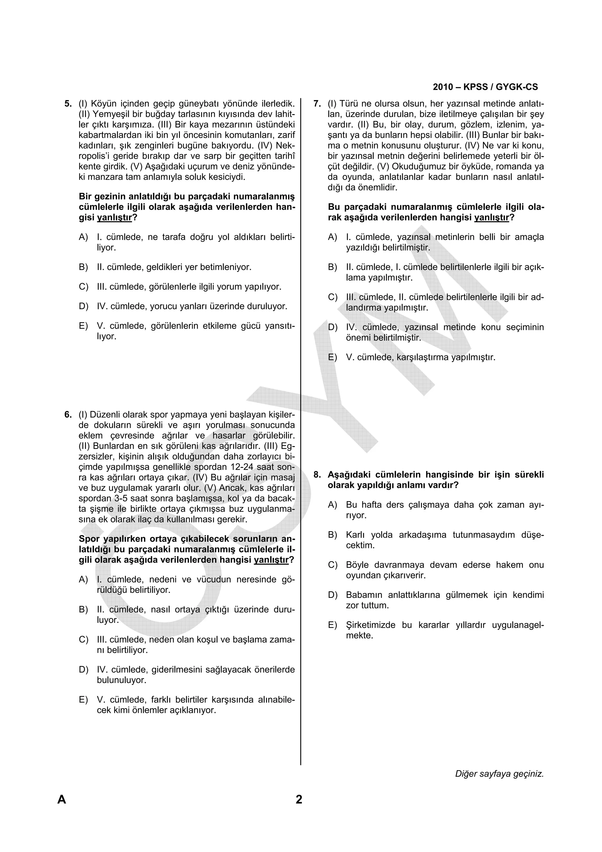 2010 – KPSS / GYGK-CS
5. (I) Köyün içinden geçip güneybatı yönünde ilerledik.            7. (I) Türü ne olursa olsun, her yazınsal metinde anlatı-
   (II) Yemyeşil bir buğday tarlasının kıyısında dev lahit-           lan, üzerinde durulan, bize iletilmeye çalışılan bir şey
   ler çıktı karşımıza. (III) Bir kaya mezarının üstündeki            vardır. (II) Bu, bir olay, durum, gözlem, izlenim, ya-
   kabartmalardan iki bin yıl öncesinin komutanları, zarif            şantı ya da bunların hepsi olabilir. (III) Bunlar bir bakı-
   kadınları, şık zenginleri bugüne bakıyordu. (IV) Nek-              ma o metnin konusunu oluşturur. (IV) Ne var ki konu,
   ropolis’i geride bırakıp dar ve sarp bir geçitten tarihî           bir yazınsal metnin değerini belirlemede yeterli bir öl-
   kente girdik. (V) Aşağıdaki uçurum ve deniz yönünde-               çüt değildir. (V) Okuduğumuz bir öyküde, romanda ya
   ki manzara tam anlamıyla soluk kesiciydi.                          da oyunda, anlatılanlar kadar bunların nasıl anlatıl-
                                                                      dığı da önemlidir.
    Bir gezinin anlatıldığı bu parçadaki numaralanmış
    cümlelerle ilgili olarak aşağıda verilenlerden han-               Bu parçadaki numaralanmış cümlelerle ilgili ola-
    gisi yanlıştır?                                                   rak aşağıda verilenlerden hangisi yanlıştır?

    A) I. cümlede, ne tarafa doğru yol aldıkları belirti-             A) I. cümlede, yazınsal metinlerin belli bir amaçla
       liyor.                                                            yazıldığı belirtilmiştir.

    B) II. cümlede, geldikleri yer betimleniyor.                      B) II. cümlede, I. cümlede belirtilenlerle ilgili bir açık-
                                                                         lama yapılmıştır.
    C) III. cümlede, görülenlerle ilgili yorum yapılıyor.
                                                                      C) III. cümlede, II. cümlede belirtilenlerle ilgili bir ad-
    D) IV. cümlede, yorucu yanları üzerinde duruluyor.                   landırma yapılmıştır.

    E) V. cümlede, görülenlerin etkileme gücü yansıtı-                D) IV. cümlede, yazınsal metinde konu seçiminin
       lıyor.                                                            önemi belirtilmiştir.

                                                                      E) V. cümlede, karşılaştırma yapılmıştır.




6. (I) Düzenli olarak spor yapmaya yeni başlayan kişiler-
   de dokuların sürekli ve aşırı yorulması sonucunda
   eklem çevresinde ağrılar ve hasarlar görülebilir.
   (II) Bunlardan en sık görüleni kas ağrılarıdır. (III) Eg-
   zersizler, kişinin alışık olduğundan daha zorlayıcı bi-
   çimde yapılmışsa genellikle spordan 12-24 saat son-
   ra kas ağrıları ortaya çıkar. (IV) Bu ağrılar için masaj        8. Aşağıdaki cümlelerin hangisinde bir işin sürekli
   ve buz uygulamak yararlı olur. (V) Ancak, kas ağrıları             olarak yapıldığı anlamı vardır?
   spordan 3-5 saat sonra başlamışsa, kol ya da bacak-
   ta şişme ile birlikte ortaya çıkmışsa buz uygulanma-               A) Bu hafta ders çalışmaya daha çok zaman ayı-
   sına ek olarak ilaç da kullanılması gerekir.                          rıyor.

    Spor yapılırken ortaya çıkabilecek sorunların an-                 B) Karlı yolda arkadaşıma tutunmasaydım düşe-
    latıldığı bu parçadaki numaralanmış cümlelerle il-                   cektim.
    gili olarak aşağıda verilenlerden hangisi yanlıştır?
                                                                      C) Böyle davranmaya devam ederse hakem onu
    A) I. cümlede, nedeni ve vücudun neresinde gö-                       oyundan çıkarıverir.
       rüldüğü belirtiliyor.
                                                                      D) Babamın anlattıklarına gülmemek için kendimi
    B) II. cümlede, nasıl ortaya çıktığı üzerinde duru-                  zor tuttum.
       luyor.
                                                                      E) Şirketimizde bu kararlar yıllardır uygulanagel-
    C) III. cümlede, neden olan koşul ve başlama zama-                   mekte.
       nı belirtiliyor.

    D) IV. cümlede, giderilmesini sağlayacak önerilerde
       bulunuluyor.

    E) V. cümlede, farklı belirtiler karşısında alınabile-
       cek kimi önlemler açıklanıyor.




                                                                                                         Diğer sayfaya geçiniz.

A                                                              2
 