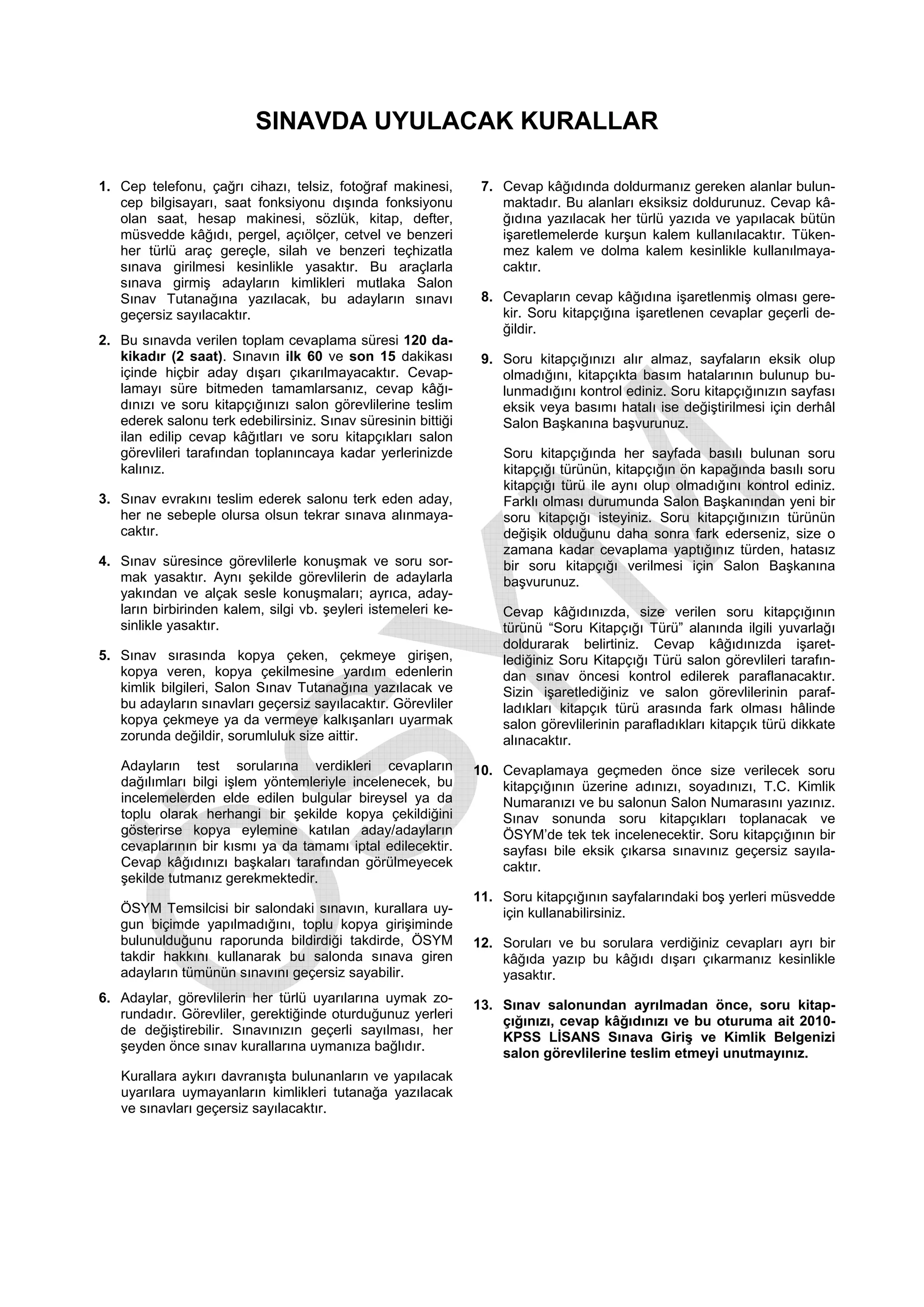 SINAVDA UYULACAK KURALLAR

1. Cep telefonu, çağrı cihazı, telsiz, fotoğraf makinesi,       7. Cevap kâğıdında doldurmanız gereken alanlar bulun-
   cep bilgisayarı, saat fonksiyonu dışında fonksiyonu             maktadır. Bu alanları eksiksiz doldurunuz. Cevap kâ-
   olan saat, hesap makinesi, sözlük, kitap, defter,               ğıdına yazılacak her türlü yazıda ve yapılacak bütün
   müsvedde kâğıdı, pergel, açıölçer, cetvel ve benzeri            işaretlemelerde kurşun kalem kullanılacaktır. Tüken-
   her türlü araç gereçle, silah ve benzeri teçhizatla             mez kalem ve dolma kalem kesinlikle kullanılmaya-
   sınava girilmesi kesinlikle yasaktır. Bu araçlarla              caktır.
   sınava girmiş adayların kimlikleri mutlaka Salon
   Sınav Tutanağına yazılacak, bu adayların sınavı              8. Cevapların cevap kâğıdına işaretlenmiş olması gere-
   geçersiz sayılacaktır.                                          kir. Soru kitapçığına işaretlenen cevaplar geçerli de-
                                                                   ğildir.
2. Bu sınavda verilen toplam cevaplama süresi 120 da-
   kikadır (2 saat). Sınavın ilk 60 ve son 15 dakikası          9. Soru kitapçığınızı alır almaz, sayfaların eksik olup
   içinde hiçbir aday dışarı çıkarılmayacaktır. Cevap-             olmadığını, kitapçıkta basım hatalarının bulunup bu-
   lamayı süre bitmeden tamamlarsanız, cevap kâğı-                 lunmadığını kontrol ediniz. Soru kitapçığınızın sayfası
   dınızı ve soru kitapçığınızı salon görevlilerine teslim         eksik veya basımı hatalı ise değiştirilmesi için derhâl
   ederek salonu terk edebilirsiniz. Sınav süresinin bittiği       Salon Başkanına başvurunuz.
   ilan edilip cevap kâğıtları ve soru kitapçıkları salon
   görevlileri tarafından toplanıncaya kadar yerlerinizde          Soru kitapçığında her sayfada basılı bulunan soru
   kalınız.                                                        kitapçığı türünün, kitapçığın ön kapağında basılı soru
                                                                   kitapçığı türü ile aynı olup olmadığını kontrol ediniz.
3. Sınav evrakını teslim ederek salonu terk eden aday,             Farklı olması durumunda Salon Başkanından yeni bir
   her ne sebeple olursa olsun tekrar sınava alınmaya-             soru kitapçığı isteyiniz. Soru kitapçığınızın türünün
   caktır.                                                         değişik olduğunu daha sonra fark ederseniz, size o
                                                                   zamana kadar cevaplama yaptığınız türden, hatasız
4. Sınav süresince görevlilerle konuşmak ve soru sor-              bir soru kitapçığı verilmesi için Salon Başkanına
   mak yasaktır. Aynı şekilde görevlilerin de adaylarla            başvurunuz.
   yakından ve alçak sesle konuşmaları; ayrıca, aday-
   ların birbirinden kalem, silgi vb. şeyleri istemeleri ke-       Cevap kâğıdınızda, size verilen soru kitapçığının
   sinlikle yasaktır.                                              türünü “Soru Kitapçığı Türü” alanında ilgili yuvarlağı
                                                                   doldurarak belirtiniz. Cevap kâğıdınızda işaret-
5. Sınav sırasında kopya çeken, çekmeye girişen,                   lediğiniz Soru Kitapçığı Türü salon görevlileri tarafın-
   kopya veren, kopya çekilmesine yardım edenlerin                 dan sınav öncesi kontrol edilerek paraflanacaktır.
   kimlik bilgileri, Salon Sınav Tutanağına yazılacak ve           Sizin işaretlediğiniz ve salon görevlilerinin paraf-
   bu adayların sınavları geçersiz sayılacaktır. Görevliler        ladıkları kitapçık türü arasında fark olması hâlinde
   kopya çekmeye ya da vermeye kalkışanları uyarmak                salon görevlilerinin parafladıkları kitapçık türü dikkate
   zorunda değildir, sorumluluk size aittir.                       alınacaktır.
   Adayların test sorularına verdikleri cevapların             10. Cevaplamaya geçmeden önce size verilecek soru
   dağılımları bilgi işlem yöntemleriyle incelenecek, bu           kitapçığının üzerine adınızı, soyadınızı, T.C. Kimlik
   incelemelerden elde edilen bulgular bireysel ya da              Numaranızı ve bu salonun Salon Numarasını yazınız.
   toplu olarak herhangi bir şekilde kopya çekildiğini             Sınav sonunda soru kitapçıkları toplanacak ve
   gösterirse kopya eylemine katılan aday/adayların                ÖSYM’de tek tek incelenecektir. Soru kitapçığının bir
   cevaplarının bir kısmı ya da tamamı iptal edilecektir.          sayfası bile eksik çıkarsa sınavınız geçersiz sayıla-
   Cevap kâğıdınızı başkaları tarafından görülmeyecek              caktır.
   şekilde tutmanız gerekmektedir.
                                                               11. Soru kitapçığının sayfalarındaki boş yerleri müsvedde
   ÖSYM Temsilcisi bir salondaki sınavın, kurallara uy-            için kullanabilirsiniz.
   gun biçimde yapılmadığını, toplu kopya girişiminde
   bulunulduğunu raporunda bildirdiği takdirde, ÖSYM           12. Soruları ve bu sorulara verdiğiniz cevapları ayrı bir
   takdir hakkını kullanarak bu salonda sınava giren               kâğıda yazıp bu kâğıdı dışarı çıkarmanız kesinlikle
   adayların tümünün sınavını geçersiz sayabilir.                  yasaktır.
6. Adaylar, görevlilerin her türlü uyarılarına uymak zo-
                                                               13. Sınav salonundan ayrılmadan önce, soru kitap-
   rundadır. Görevliler, gerektiğinde oturduğunuz yerleri
                                                                   çığınızı, cevap kâğıdınızı ve bu oturuma ait 2010-
   de değiştirebilir. Sınavınızın geçerli sayılması, her
                                                                   KPSS LİSANS Sınava Giriş ve Kimlik Belgenizi
   şeyden önce sınav kurallarına uymanıza bağlıdır.
                                                                   salon görevlilerine teslim etmeyi unutmayınız.
   Kurallara aykırı davranışta bulunanların ve yapılacak
   uyarılara uymayanların kimlikleri tutanağa yazılacak
   ve sınavları geçersiz sayılacaktır.
 