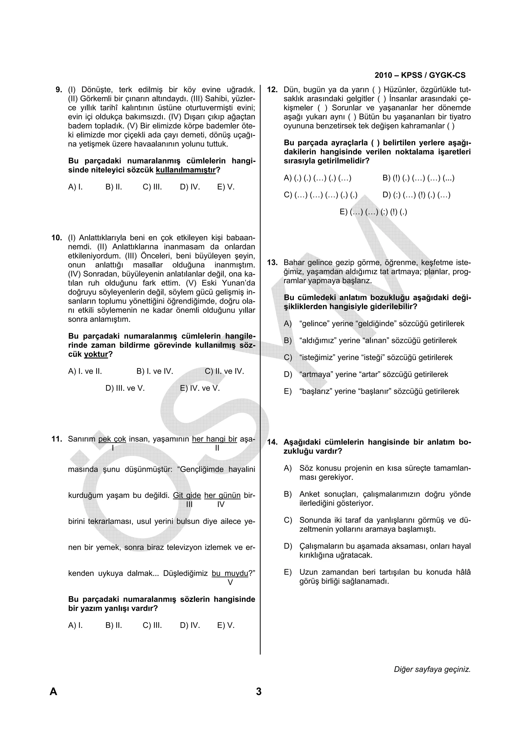 2010 – KPSS / GYGK-CS
 9. (I) Dönüşte, terk edilmiş bir köy evine uğradık.                     12. Dün, bugün ya da yarın ( ) Hüzünler, özgürlükle tut-
    (II) Görkemli bir çınarın altındaydı. (III) Sahibi, yüzler-              saklık arasındaki gelgitler ( ) İnsanlar arasındaki çe-
    ce yıllık tarihî kalıntının üstüne oturtuvermişti evini;                 kişmeler ( ) Sorunlar ve yaşananlar her dönemde
    evin içi oldukça bakımsızdı. (IV) Dışarı çıkıp ağaçtan                   aşağı yukarı aynı ( ) Bütün bu yaşananları bir tiyatro
    badem topladık. (V) Bir elimizde körpe bademler öte-                     oyununa benzetirsek tek değişen kahramanlar ( )
    ki elimizde mor çiçekli ada çayı demeti, dönüş uçağı-
    na yetişmek üzere havaalanının yolunu tuttuk.                            Bu parçada ayraçlarla ( ) belirtilen yerlere aşağı-
                                                                             dakilerin hangisinde verilen noktalama işaretleri
    Bu parçadaki numaralanmış cümlelerin hangi-                              sırasıyla getirilmelidir?
    sinde niteleyici sözcük kullanılmamıştır?
                                                                             A) (.) (.) (…) (.) (…)          B) (!) (.) (…) (…) (...)
    A) I.          B) II.      C) III.      D) IV.       E) V.
                                                                             C) (…) (…) (…) (.) (.)          D) (:) (…) (!) (.) (…)

                                                                                               E) (…) (…) (:) (!) (.)


10. (I) Anlattıklarıyla beni en çok etkileyen kişi babaan-
    nemdi. (II) Anlattıklarına inanmasam da onlardan
    etkileniyordum. (III) Önceleri, beni büyüleyen şeyin,
    onun anlattığı masallar olduğuna inanmıştım.                         13. Bahar gelince gezip görme, öğrenme, keşfetme iste-
    (IV) Sonradan, büyüleyenin anlatılanlar değil, ona ka-                   ğimiz, yaşamdan aldığımız tat artmaya; planlar, prog-
    tılan ruh olduğunu fark ettim. (V) Eski Yunan’da                         ramlar yapmaya başlarız.
    doğruyu söyleyenlerin değil, söylem gücü gelişmiş in-
    sanların toplumu yönettiğini öğrendiğimde, doğru ola-                    Bu cümledeki anlatım bozukluğu aşağıdaki deği-
    nı etkili söylemenin ne kadar önemli olduğunu yıllar                     şikliklerden hangisiyle giderilebilir?
    sonra anlamıştım.
                                                                             A) “gelince” yerine “geldiğinde” sözcüğü getirilerek
    Bu parçadaki numaralanmış cümlelerin hangile-
                                                                             B) “aldığımız” yerine “alınan” sözcüğü getirilerek
    rinde zaman bildirme görevinde kullanılmış söz-
    cük yoktur?                                                              C) “isteğimiz” yerine “isteği” sözcüğü getirilerek
    A) I. ve II.             B) I. ve IV.            C) II. ve IV.           D) “artmaya” yerine “artar” sözcüğü getirilerek
                   D) III. ve V.            E) IV. ve V.                     E) “başlarız” yerine “başlanır” sözcüğü getirilerek




11. Sanırım pek çok insan, yaşamının her hangi bir aşa-                  14. Aşağıdaki cümlelerin hangisinde bir anlatım bo-
               I                           II                                zukluğu vardır?

    masında şunu düşünmüştür: “Gençliğimde hayalini                          A) Söz konusu projenin en kısa süreçte tamamlan-
                                                                                ması gerekiyor.

    kurduğum yaşam bu değildi. Git gide her günün bir-                       B) Anket sonuçları, çalışmalarımızın doğru yönde
                                   III     IV                                   ilerlediğini gösteriyor.

    birini tekrarlaması, usul yerini bulsun diye ailece ye-                  C) Sonunda iki taraf da yanlışlarını görmüş ve dü-
                                                                                zeltmenin yollarını aramaya başlamıştı.

    nen bir yemek, sonra biraz televizyon izlemek ve er-                     D) Çalışmaların bu aşamada aksaması, onları hayal
                                                                                kırıklığına uğratacak.

    kenden uykuya dalmak... Düşlediğimiz bu muydu?”                          E) Uzun zamandan beri tartışılan bu konuda hâlâ
                                            V                                   görüş birliği sağlanamadı.

    Bu parçadaki numaralanmış sözlerin hangisinde
    bir yazım yanlışı vardır?

    A) I.          B) II.      C) III.      D) IV.       E) V.




                                                                                                                Diğer sayfaya geçiniz.

A                                                                    3
 