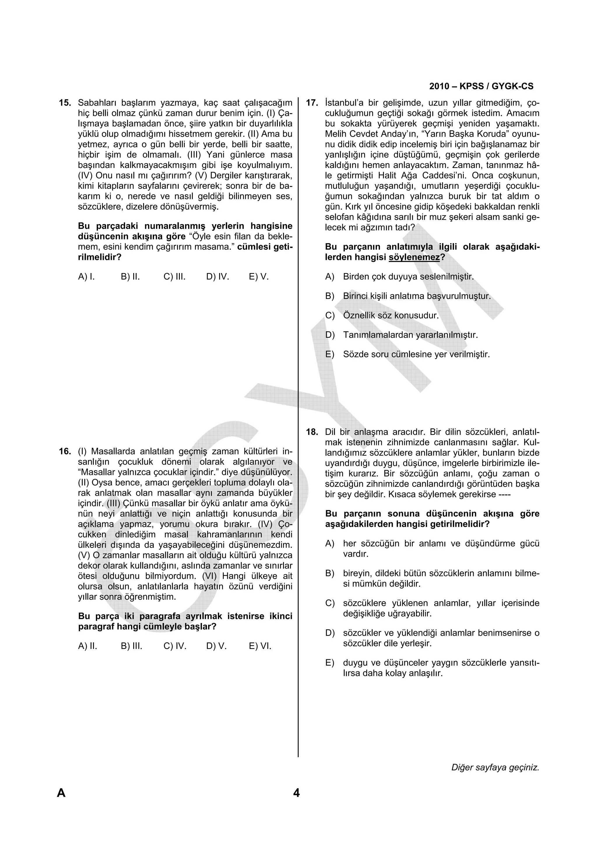 2010 – KPSS / GYGK-CS
15. Sabahları başlarım yazmaya, kaç saat çalışacağım               17. İstanbul’a bir gelişimde, uzun yıllar gitmediğim, ço-
    hiç belli olmaz çünkü zaman durur benim için. (I) Ça-              cukluğumun geçtiği sokağı görmek istedim. Amacım
    lışmaya başlamadan önce, şiire yatkın bir duyarlılıkla             bu sokakta yürüyerek geçmişi yeniden yaşamaktı.
    yüklü olup olmadığımı hissetmem gerekir. (II) Ama bu               Melih Cevdet Anday’ın, “Yarın Başka Koruda” oyunu-
    yetmez, ayrıca o gün belli bir yerde, belli bir saatte,            nu didik didik edip incelemiş biri için bağışlanamaz bir
    hiçbir işim de olmamalı. (III) Yani günlerce masa                  yanlışlığın içine düştüğümü, geçmişin çok gerilerde
    başından kalkmayacakmışım gibi işe koyulmalıyım.                   kaldığını hemen anlayacaktım. Zaman, tanınmaz hâ-
    (IV) Onu nasıl mı çağırırım? (V) Dergiler karıştırarak,            le getirmişti Halit Ağa Caddesi’ni. Onca coşkunun,
    kimi kitapların sayfalarını çevirerek; sonra bir de ba-            mutluluğun yaşandığı, umutların yeşerdiği çocuklu-
    karım ki o, nerede ve nasıl geldiği bilinmeyen ses,                ğumun sokağından yalnızca buruk bir tat aldım o
    sözcüklere, dizelere dönüşüvermiş.                                 gün. Kırk yıl öncesine gidip köşedeki bakkaldan renkli
                                                                       selofan kâğıdına sarılı bir muz şekeri alsam sanki ge-
    Bu parçadaki numaralanmış yerlerin hangisine                       lecek mi ağzımın tadı?
    düşüncenin akışına göre “Öyle esin filan da bekle-
    mem, esini kendim çağırırım masama.” cümlesi geti-                 Bu parçanın anlatımıyla ilgili olarak aşağıdaki-
    rilmelidir?                                                        lerden hangisi söylenemez?

    A) I.      B) II.     C) III.    D) IV.     E) V.                  A) Birden çok duyuya seslenilmiştir.

                                                                       B) Birinci kişili anlatıma başvurulmuştur.

                                                                       C) Öznellik söz konusudur.

                                                                       D) Tanımlamalardan yararlanılmıştır.

                                                                       E) Sözde soru cümlesine yer verilmiştir.




                                                                   18. Dil bir anlaşma aracıdır. Bir dilin sözcükleri, anlatıl-
                                                                       mak istenenin zihnimizde canlanmasını sağlar. Kul-
16. (I) Masallarda anlatılan geçmiş zaman kültürleri in-               landığımız sözcüklere anlamlar yükler, bunların bizde
    sanlığın çocukluk dönemi olarak algılanıyor ve                     uyandırdığı duygu, düşünce, imgelerle birbirimizle ile-
    “Masallar yalnızca çocuklar içindir.” diye düşünülüyor.            tişim kurarız. Bir sözcüğün anlamı, çoğu zaman o
    (II) Oysa bence, amacı gerçekleri topluma dolaylı ola-             sözcüğün zihnimizde canlandırdığı görüntüden başka
    rak anlatmak olan masallar aynı zamanda büyükler                   bir şey değildir. Kısaca söylemek gerekirse ----
    içindir. (III) Çünkü masallar bir öykü anlatır ama öykü-
    nün neyi anlattığı ve niçin anlattığı konusunda bir                Bu parçanın sonuna düşüncenin akışına göre
    açıklama yapmaz, yorumu okura bırakır. (IV) Ço-                    aşağıdakilerden hangisi getirilmelidir?
    cukken dinlediğim masal kahramanlarının kendi
    ülkeleri dışında da yaşayabileceğini düşünemezdim.                 A) her sözcüğün bir anlamı ve düşündürme gücü
    (V) O zamanlar masalların ait olduğu kültürü yalnızca                 vardır.
    dekor olarak kullandığını, aslında zamanlar ve sınırlar
    ötesi olduğunu bilmiyordum. (VI) Hangi ülkeye ait                  B) bireyin, dildeki bütün sözcüklerin anlamını bilme-
    olursa olsun, anlatılanlarla hayatın özünü verdiğini                  si mümkün değildir.
    yıllar sonra öğrenmiştim.
                                                                       C) sözcüklere yüklenen anlamlar, yıllar içerisinde
    Bu parça iki paragrafa ayrılmak istenirse ikinci                      değişikliğe uğrayabilir.
    paragraf hangi cümleyle başlar?
                                                                       D) sözcükler ve yüklendiği anlamlar benimsenirse o
    A) II.     B) III.    C) IV.     D) V.      E) VI.                    sözcükler dile yerleşir.

                                                                       E) duygu ve düşünceler yaygın sözcüklerle yansıtı-
                                                                          lırsa daha kolay anlaşılır.




                                                                                                        Diğer sayfaya geçiniz.

A                                                              4
 
