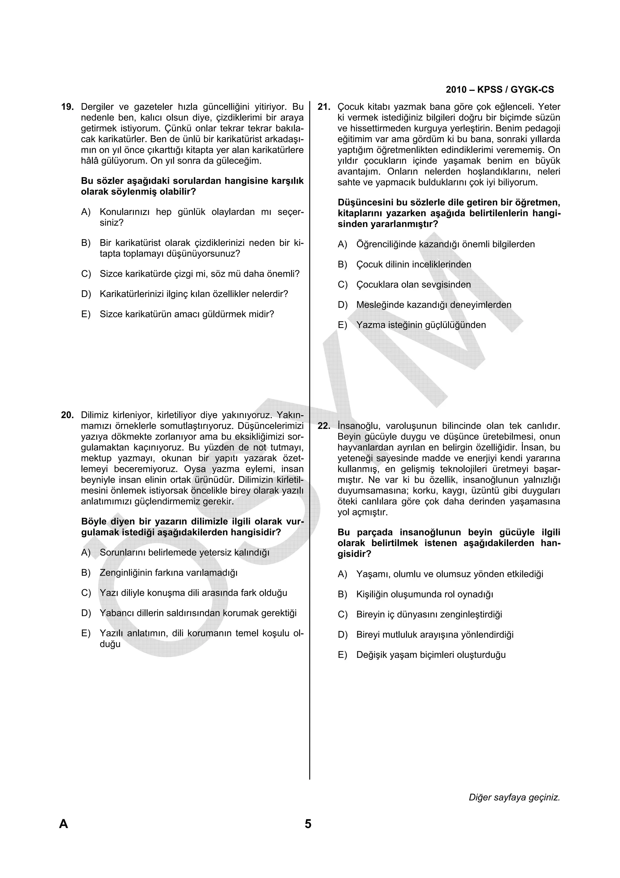 2010 – KPSS / GYGK-CS
19. Dergiler ve gazeteler hızla güncelliğini yitiriyor. Bu          21. Çocuk kitabı yazmak bana göre çok eğlenceli. Yeter
    nedenle ben, kalıcı olsun diye, çizdiklerimi bir araya              ki vermek istediğiniz bilgileri doğru bir biçimde süzün
    getirmek istiyorum. Çünkü onlar tekrar tekrar bakıla-               ve hissettirmeden kurguya yerleştirin. Benim pedagoji
    cak karikatürler. Ben de ünlü bir karikatürist arkadaşı-            eğitimim var ama gördüm ki bu bana, sonraki yıllarda
    mın on yıl önce çıkarttığı kitapta yer alan karikatürlere           yaptığım öğretmenlikten edindiklerimi verememiş. On
    hâlâ gülüyorum. On yıl sonra da güleceğim.                          yıldır çocukların içinde yaşamak benim en büyük
                                                                        avantajım. Onların nelerden hoşlandıklarını, neleri
     Bu sözler aşağıdaki sorulardan hangisine karşılık                  sahte ve yapmacık bulduklarını çok iyi biliyorum.
     olarak söylenmiş olabilir?
                                                                        Düşüncesini bu sözlerle dile getiren bir öğretmen,
     A) Konularınızı hep günlük olaylardan mı seçer-                    kitaplarını yazarken aşağıda belirtilenlerin hangi-
        siniz?                                                          sinden yararlanmıştır?

     B) Bir karikatürist olarak çizdiklerinizi neden bir ki-            A) Öğrenciliğinde kazandığı önemli bilgilerden
        tapta toplamayı düşünüyorsunuz?
                                                                        B) Çocuk dilinin inceliklerinden
     C) Sizce karikatürde çizgi mi, söz mü daha önemli?
                                                                        C) Çocuklara olan sevgisinden
     D) Karikatürlerinizi ilginç kılan özellikler nelerdir?
                                                                        D) Mesleğinde kazandığı deneyimlerden
     E) Sizce karikatürün amacı güldürmek midir?
                                                                        E) Yazma isteğinin güçlülüğünden




20. Dilimiz kirleniyor, kirletiliyor diye yakınıyoruz. Yakın-
    mamızı örneklerle somutlaştırıyoruz. Düşüncelerimizi            22. İnsanoğlu, varoluşunun bilincinde olan tek canlıdır.
    yazıya dökmekte zorlanıyor ama bu eksikliğimizi sor-                Beyin gücüyle duygu ve düşünce üretebilmesi, onun
    gulamaktan kaçınıyoruz. Bu yüzden de not tutmayı,                   hayvanlardan ayrılan en belirgin özelliğidir. İnsan, bu
    mektup yazmayı, okunan bir yapıtı yazarak özet-                     yeteneği sayesinde madde ve enerjiyi kendi yararına
    lemeyi beceremiyoruz. Oysa yazma eylemi, insan                      kullanmış, en gelişmiş teknolojileri üretmeyi başar-
    beyniyle insan elinin ortak ürünüdür. Dilimizin kirletil-           mıştır. Ne var ki bu özellik, insanoğlunun yalnızlığı
    mesini önlemek istiyorsak öncelikle birey olarak yazılı             duyumsamasına; korku, kaygı, üzüntü gibi duyguları
    anlatımımızı güçlendirmemiz gerekir.                                öteki canlılara göre çok daha derinden yaşamasına
                                                                        yol açmıştır.
     Böyle diyen bir yazarın dilimizle ilgili olarak vur-
     gulamak istediği aşağıdakilerden hangisidir?                       Bu parçada insanoğlunun beyin gücüyle ilgili
                                                                        olarak belirtilmek istenen aşağıdakilerden han-
     A) Sorunlarını belirlemede yetersiz kalındığı                      gisidir?

     B) Zenginliğinin farkına varılamadığı                              A) Yaşamı, olumlu ve olumsuz yönden etkilediği
     C) Yazı diliyle konuşma dili arasında fark olduğu                  B) Kişiliğin oluşumunda rol oynadığı
     D) Yabancı dillerin saldırısından korumak gerektiği                C) Bireyin iç dünyasını zenginleştirdiği
     E) Yazılı anlatımın, dili korumanın temel koşulu ol-               D) Bireyi mutluluk arayışına yönlendirdiği
        duğu
                                                                        E) Değişik yaşam biçimleri oluşturduğu




                                                                                                        Diğer sayfaya geçiniz.

A                                                               5
 