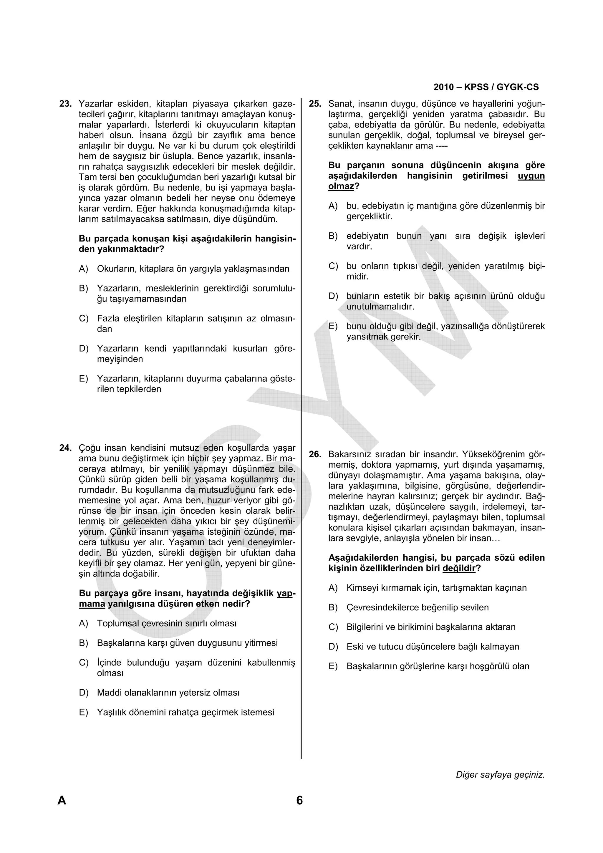 2010 – KPSS / GYGK-CS
23. Yazarlar eskiden, kitapları piyasaya çıkarken gaze-            25. Sanat, insanın duygu, düşünce ve hayallerini yoğun-
    tecileri çağırır, kitaplarını tanıtmayı amaçlayan konuş-           laştırma, gerçekliği yeniden yaratma çabasıdır. Bu
    malar yaparlardı. İsterlerdi ki okuyucuların kitaptan              çaba, edebiyatta da görülür. Bu nedenle, edebiyatta
    haberi olsun. İnsana özgü bir zayıflık ama bence                   sunulan gerçeklik, doğal, toplumsal ve bireysel ger-
    anlaşılır bir duygu. Ne var ki bu durum çok eleştirildi            çeklikten kaynaklanır ama ----
    hem de saygısız bir üslupla. Bence yazarlık, insanla-
    rın rahatça saygısızlık edecekleri bir meslek değildir.            Bu parçanın sonuna düşüncenin akışına göre
    Tam tersi ben çocukluğumdan beri yazarlığı kutsal bir              aşağıdakilerden hangisinin getirilmesi uygun
    iş olarak gördüm. Bu nedenle, bu işi yapmaya başla-                olmaz?
    yınca yazar olmanın bedeli her neyse onu ödemeye
    karar verdim. Eğer hakkında konuşmadığımda kitap-                  A) bu, edebiyatın iç mantığına göre düzenlenmiş bir
    larım satılmayacaksa satılmasın, diye düşündüm.                       gerçekliktir.

    Bu parçada konuşan kişi aşağıdakilerin hangisin-                   B) edebiyatın bunun yanı sıra değişik işlevleri
    den yakınmaktadır?                                                    vardır.

    A) Okurların, kitaplara ön yargıyla yaklaşmasından                 C) bu onların tıpkısı değil, yeniden yaratılmış biçi-
                                                                          midir.
    B) Yazarların, mesleklerinin gerektirdiği sorumlulu-
       ğu taşıyamamasından                                             D) bunların estetik bir bakış açısının ürünü olduğu
                                                                          unutulmamalıdır.
    C) Fazla eleştirilen kitapların satışının az olmasın-
       dan                                                             E) bunu olduğu gibi değil, yazınsallığa dönüştürerek
                                                                          yansıtmak gerekir.
    D) Yazarların kendi yapıtlarındaki kusurları göre-
       meyişinden

    E) Yazarların, kitaplarını duyurma çabalarına göste-
       rilen tepkilerden




24. Çoğu insan kendisini mutsuz eden koşullarda yaşar
    ama bunu değiştirmek için hiçbir şey yapmaz. Bir ma-           26. Bakarsınız sıradan bir insandır. Yükseköğrenim gör-
    ceraya atılmayı, bir yenilik yapmayı düşünmez bile.                memiş, doktora yapmamış, yurt dışında yaşamamış,
    Çünkü sürüp giden belli bir yaşama koşullanmış du-                 dünyayı dolaşmamıştır. Ama yaşama bakışına, olay-
    rumdadır. Bu koşullanma da mutsuzluğunu fark ede-                  lara yaklaşımına, bilgisine, görgüsüne, değerlendir-
    memesine yol açar. Ama ben, huzur veriyor gibi gö-                 melerine hayran kalırsınız; gerçek bir aydındır. Bağ-
    rünse de bir insan için önceden kesin olarak belir-                nazlıktan uzak, düşüncelere saygılı, irdelemeyi, tar-
    lenmiş bir gelecekten daha yıkıcı bir şey düşünemi-                tışmayı, değerlendirmeyi, paylaşmayı bilen, toplumsal
    yorum. Çünkü insanın yaşama isteğinin özünde, ma-                  konulara kişisel çıkarları açısından bakmayan, insan-
    cera tutkusu yer alır. Yaşamın tadı yeni deneyimler-               lara sevgiyle, anlayışla yönelen bir insan…
    dedir. Bu yüzden, sürekli değişen bir ufuktan daha
                                                                       Aşağıdakilerden hangisi, bu parçada sözü edilen
    keyifli bir şey olamaz. Her yeni gün, yepyeni bir güne-
                                                                       kişinin özelliklerinden biri değildir?
    şin altında doğabilir.
                                                                       A) Kimseyi kırmamak için, tartışmaktan kaçınan
    Bu parçaya göre insanı, hayatında değişiklik yap-
    mama yanılgısına düşüren etken nedir?                              B) Çevresindekilerce beğenilip sevilen
    A) Toplumsal çevresinin sınırlı olması                             C) Bilgilerini ve birikimini başkalarına aktaran
    B) Başkalarına karşı güven duygusunu yitirmesi                     D) Eski ve tutucu düşüncelere bağlı kalmayan
    C) İçinde bulunduğu yaşam düzenini kabullenmiş                     E) Başkalarının görüşlerine karşı hoşgörülü olan
       olması

    D) Maddi olanaklarının yetersiz olması

    E) Yaşlılık dönemini rahatça geçirmek istemesi




                                                                                                       Diğer sayfaya geçiniz.

A                                                              6
 