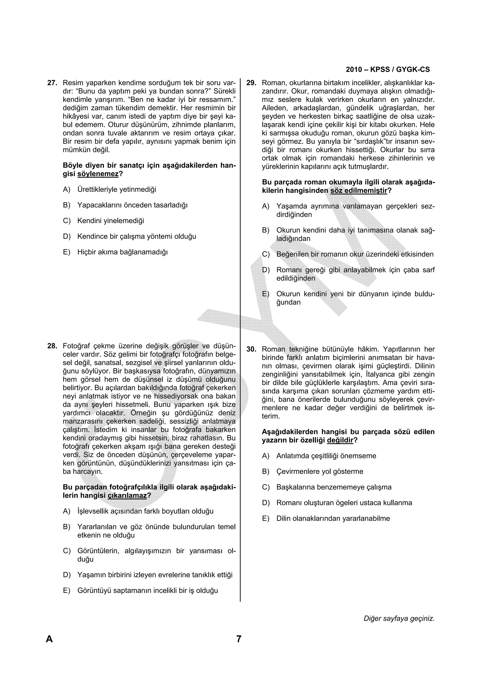 2010 – KPSS / GYGK-CS
27. Resim yaparken kendime sorduğum tek bir soru var-               29. Roman, okurlarına birtakım incelikler, alışkanlıklar ka-
    dır: “Bunu da yaptım peki ya bundan sonra?” Sürekli                 zandırır. Okur, romandaki duymaya alışkın olmadığı-
    kendimle yarışırım. “Ben ne kadar iyi bir ressamım.”                mız seslere kulak verirken okurların en yalnızıdır.
    dediğim zaman tükendim demektir. Her resmimin bir                   Aileden, arkadaşlardan, gündelik uğraşlardan, her
    hikâyesi var, canım istedi de yaptım diye bir şeyi ka-              şeyden ve herkesten birkaç saatliğine de olsa uzak-
    bul edemem. Oturur düşünürüm, zihnimde planlarım,                   laşarak kendi içine çekilir kişi bir kitabı okurken. Hele
    ondan sonra tuvale aktarırım ve resim ortaya çıkar.                 ki sarmışsa okuduğu roman, okurun gözü başka kim-
    Bir resim bir defa yapılır, aynısını yapmak benim için              seyi görmez. Bu yanıyla bir “sırdaşlık”tır insanın sev-
    mümkün değil.                                                       diği bir romanı okurken hissettiği. Okurlar bu sırra
                                                                        ortak olmak için romandaki herkese zihinlerinin ve
     Böyle diyen bir sanatçı için aşağıdakilerden han-                  yüreklerinin kapılarını açık tutmuşlardır.
     gisi söylenemez?
                                                                         Bu parçada roman okumayla ilgili olarak aşağıda-
     A) Ürettikleriyle yetinmediği                                       kilerin hangisinden söz edilmemiştir?

     B) Yapacaklarını önceden tasarladığı                                A) Yaşamda ayrımına varılamayan gerçekleri sez-
                                                                            dirdiğinden
     C) Kendini yinelemediği
                                                                         B) Okurun kendini daha iyi tanımasına olanak sağ-
     D) Kendince bir çalışma yöntemi olduğu                                 ladığından
     E) Hiçbir akıma bağlanamadığı                                       C) Beğenilen bir romanın okur üzerindeki etkisinden

                                                                         D) Romanı gereği gibi anlayabilmek için çaba sarf
                                                                            edildiğinden

                                                                         E) Okurun kendini yeni bir dünyanın içinde buldu-
                                                                            ğundan




28. Fotoğraf çekme üzerine değişik görüşler ve düşün-               30. Roman tekniğine bütünüyle hâkim. Yapıtlarının her
    celer vardır. Söz gelimi bir fotoğrafçı fotoğrafın belge-           birinde farklı anlatım biçimlerini anımsatan bir hava-
    sel değil, sanatsal, sezgisel ve şiirsel yanlarının oldu-           nın olması, çevirmen olarak işimi güçleştirdi. Dilinin
    ğunu söylüyor. Bir başkasıysa fotoğrafın, dünyamızın                zenginliğini yansıtabilmek için, İtalyanca gibi zengin
    hem görsel hem de düşünsel iz düşümü olduğunu                       bir dilde bile güçlüklerle karşılaştım. Ama çeviri sıra-
    belirtiyor. Bu açılardan bakıldığında fotoğraf çekerken             sında karşıma çıkan sorunları çözmeme yardım etti-
    neyi anlatmak istiyor ve ne hissediyorsak ona bakan                 ğini, bana önerilerde bulunduğunu söyleyerek çevir-
    da aynı şeyleri hissetmeli. Bunu yaparken ışık bize                 menlere ne kadar değer verdiğini de belirtmek is-
    yardımcı olacaktır. Örneğin şu gördüğünüz deniz                     terim.
    manzarasını çekerken sadeliği, sessizliği anlatmaya
    çalıştım. İstedim ki insanlar bu fotoğrafa bakarken                  Aşağıdakilerden hangisi bu parçada sözü edilen
    kendini oradaymış gibi hissetsin, biraz rahatlasın. Bu               yazarın bir özelliği değildir?
    fotoğrafı çekerken akşam ışığı bana gereken desteği
    verdi. Siz de önceden düşünün, çerçeveleme yapar-                    A) Anlatımda çeşitliliği önemseme
    ken görüntünün, düşündüklerinizi yansıtması için ça-
    ba harcayın.                                                         B) Çevirmenlere yol gösterme

     Bu parçadan fotoğrafçılıkla ilgili olarak aşağıdaki-                C) Başkalarına benzememeye çalışma
     lerin hangisi çıkarılamaz?
                                                                         D) Romanı oluşturan ögeleri ustaca kullanma
     A) İşlevsellik açısından farklı boyutları olduğu
                                                                         E) Dilin olanaklarından yararlanabilme
     B) Yararlanılan ve göz önünde bulundurulan temel
        etkenin ne olduğu

     C) Görüntülerin, algılayışımızın bir yansıması ol-
        duğu

     D) Yaşamın birbirini izleyen evrelerine tanıklık ettiği

     E) Görüntüyü saptamanın incelikli bir iş olduğu


                                                                                                         Diğer sayfaya geçiniz.

A                                                               7
 