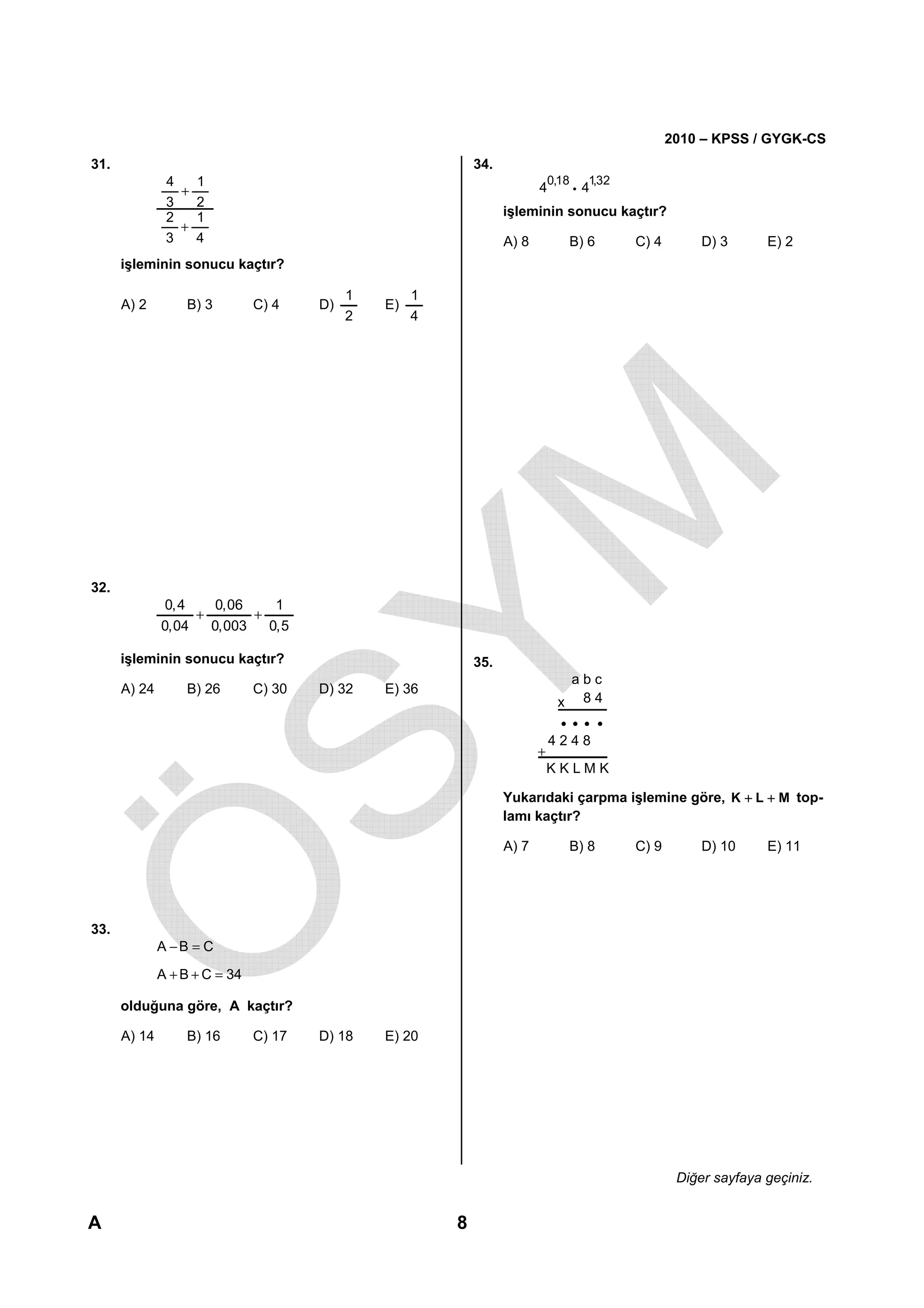 2010 – KPSS / GYGK-CS
31.                                                          34.
               4   1                                                          0,18      1,32
                 +                                                        4          i 4
               3   2
               2   1                                               işleminin sonucu kaçtır?
                 +
               3   4                                               A) 8            B) 6        C) 4        D) 3      E) 2
      işleminin sonucu kaçtır?

                                            1        1
      A) 2        B) 3         C) 4    D)       E)
                                            2        4




32.
               0,4    0,06    1
                   +       +
              0,04   0,003   0,5

      işleminin sonucu kaçtır?                               35.
                                                                                     abc
      A) 24       B) 26        C) 30   D) 32    E) 36
                                                                               x      84


                                                                              4248
                                                                          +
                                                                              KKLMK

                                                                   Yukarıdaki çarpma işlemine göre, K + L + M top-
                                                                   lamı kaçtır?

                                                                   A) 7            B) 8        C) 9        D) 10     E) 11




33.
              A −B = C
              A + B + C = 34

      olduğuna göre, A kaçtır?

      A) 14       B) 16        C) 17   D) 18    E) 20




                                                                                                       Diğer sayfaya geçiniz.


A                                                        8
 