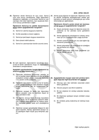 2010 - KPSS / EB-CÖ
35. Öğretmen derste Semra’ya bir soru sorar. Semra                   37. Ahmet yavaş öğrenen bir öğrencidir. Öğretmeni sınıfa
    uzun süre soruyu yanıtlayamaz. Diğer öğrencilerin                    bir etkinlik verdiğinde arkadaşlarından sıklıkla geri
    dikkatlerinin dağıldığını ve durumdan Semra’nın çok                  kalmakta ve bazen görevini arkadaşlarıyla aynı anda
    utandığını fark eden öğretmen, bazı ipuçlarıyla Sem-                 bitiremediği için ağlamaktadır.
    ra’nın soruyu yanıtlamasını sağlar.
                                                                         Öğretmenin Ahmet’e yardım etmek için benimse-
    Öğretmenin Semra’ya bu şekilde davranmasının                         yeceği en iyi yol aşağıdakilerden hangisidir?
    temel nedeni aşağıdakilerden hangisidir?
                                                                         A) Küçük adımlardan oluşan bir öğrenme süreci dü-
    A) Semra’nın utanma duygusunu bastırma                                  zenlemek ve her adımdan sonra geribildirim
                                                                            vermek
    B) Sınıfta sessizliği ve düzeni sağlama
                                                                         B) Ahmet ağladığında arkadaşlarının rahatsız olma-
    C) Semra’ya içsel başarı duygusu kazandırma                             ması için onu arkadaşlarından uzağa oturtmak

    D) Ders süresini etkili kullanma                                     C) Ahmet’e yardımcı olması için onu özel eğitim öğ-
                                                                            retmenine yönlendirmek
    E) Semra’nın utanmasından kendini sorumlu tutma
                                                                         D) Ahmet çalışmaktan çok sıkıldığında bir süreliğine
                                                                            ara vermesine izin vermek

                                                                         E) Ahmet’i öğrenmeye daha fazla güdülemek için
                                                                            ona ek ödevler vermek




36. Bir tarih öğretmeni, öğrencilerinin Çanakkale Sava-
    şı’nda iki tarafın askerlerinin duygu ve düşüncelerini
    anlamalarını amaçlamaktadır.

    Aşağıdaki uygulamalardan hangisi öğretmenin bu
    amacına en fazla hizmet eder?

    A) Öğrenciler kütüphane araştırması yaparlar ve
       her iki taraftaki askerî yetkililere ait olan ve savaş
       stratejilerini anlatan yazıları araştırırlar. Buldukla-       38. Aşağıdakilerden hangisi sözel akıl yürütme tekni-
       rı bu yazıları sınıfta paylaşırlar.                               ğiyle doğrudan ilgili becerilerden biri değildir?

    B) Öğrenciler ders kitabını okurlar ve her bir tarafın,              A) Okunuşu aynı olan kelimeler arasındaki anlam
       onları savaşa sürükleyen haklı olduklarını düşün-                    farkını görebilme
       dükleri nedenlerine dair bir kompozisyon ya-
       zarlar.                                                           B) Okunan parçanın ana fikrini bulabilme

    C) Öğretmen savaşan iki tarafa dair öğrencilere                      C) Bir kez söylenen bir cümleyi ezberden tekrarla-
       okuma parçaları verip bu metinlere dayalı bir                        yabilme
       özet yazmalarını ister.
                                                                         D) Bir düşünceyi açıklayan karışık cümleleri sıraya
    D) Her öğrenci, konuya ilişkin okuduğu kaynaklara                       koyabilme
       dayalı olarak, her iki tarafın birer askerinin ailele-
       rine o askerin bakış açısından bir mektup yazar.                  E) Bir cümlede yanlış kullanılmış bir kelimeyi bula-
       Bu mektupları yüksek sesle sınıf arkadaşlarına                       bilme
       okur.

    E) Öğretmen savaşın gerçekleştiği bölgeye bir alan
       gezisi düzenler. Alanda, öğrencilere savaşın na-
       sıl yapıldığına ilişkin büyük grup tartışması yap-
       tırır.




                                                                                                        Diğer sayfaya geçiniz.

A                                                                9
 