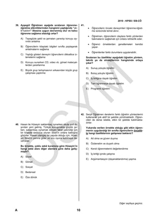 2010 - KPSS / EB-CÖ
39. Ayşegül Öğretmen aşağıda sıralanan öğrenme-                41.
    öğretme etkinliklerinden hangisini yaptığında “ak-                •   Öğrencilerin önceki deneyimleri öğrenme-öğret-
    tif katılım” ilkesine uygun davranmış olur ve kalıcı                  me sürecinde temel alınır.
    öğrenme sağlama olasılığı artar?
                                                                      •   Öğretmen, öğrencilerin olaylara farklı yönlerden
    A) Tepegözle şekil ve şemaları yansıtıp konuyu ay-                    bakmalarını sağlamak için onlara rehberlik eder.
       rıntılı anlatma
                                                                      •   Öğrenci    örneklerden      genellemeleri   kendisi
    B) Öğrencilerin kitaptaki bilgileri sınıfla paylaşarak                yapar.
       anlatmalarını sağlama
                                                                      •   Öğrenilenler farklı durumlara uygulanabilir.
    C) Yaptığı gösteri deneyini öğrencilerin dikkatlice iz-
       lemelerini sağlama                                            Sıralanan bu özellikler aşağıdaki öğretim yöntem,
                                                                     teknik ya da stratejilerinin hangisinde ortaya
    D) Konuyu sunarken CD, video vb. görsel materyal-                çıkar?
       lerden yararlanma
                                                                     A) Sunuş yoluyla öğretim
    E) Büyük grup tartışmasının arkasından küçük grup
       çalışması yaptırma                                            B) Buluş yoluyla öğretim

                                                                     C) İş birliğine dayalı öğretim

                                                                     D) Tam öğrenmeye dayalı öğretim

                                                                     E) Programlı öğretim




                                                               42. Serpil Öğretmen derslerini farklı öğretim yöntemlerini
                                                                   kullanarak çok aktif bir şekilde yürütmektedir. Öğren-
                                                                   cileri de derse istekle, etkin bir şekilde katılmakta-
                                                                   dırlar.
40. Hasan ile Hüseyin saklambaç oynarken okula yurt dı-
    şından yeni gelmiş, Türkçe konuşmakta güçlük çe-                 Yukarıda verilen örnekte olduğu gibi etkin öğren-
    ken, saklambaç oynamak isteyen fakat çekindiği için              menin uygulandığı bir sınıfta öğrencilerin öncelik-
    bir köşede sessizce oturan Sibel’in onlara baktığını             le hangi özelliklerinin gelişmesi beklenir?
    görürler. Hasan utangaç bir yapıda olduğu için, Hüse-
    yin Sibel’in yanına gider ve onu oyuna katılmaya da-             A) Ait olma ve güven duyma
    vet eder.
                                                                     B) Özdenetim ve duyarlı olma
    Bu örnekte, çoklu zekâ kuramına göre Hüseyin’in
    hangi zekâ alanı diğer alanlara göre daha geliş-                 C) Kendi öğrenmelerini değerlendirme
    miştir?
                                                                     D) İş birliği içinde çalışma
    A) Sözel
                                                                     E) Argümantasyon (dayanaklandırma) yapma
    B) Görsel

    C) Sosyal

    D) Bedensel

    E) Öze dönük




                                                                                                       Diğer sayfaya geçiniz.

A                                                         10
 