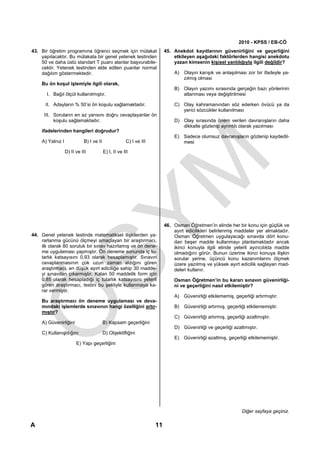 2010 - KPSS / EB-CÖ
43. Bir öğretim programına öğrenci seçmek için mülakat                   45. Anekdot kayıtlarının güvenirliğini ve geçerliğini
    yapılacaktır. Bu mülakata bir genel yetenek testinden                    etkileyen aşağıdaki faktörlerden hangisi anekdotu
    50 ve daha üstü standart T puanı alanlar başvurabile-                    yazan kimsenin kişisel yanlılığıyla ilgili değildir?
    cektir. Yetenek testinden elde edilen puanlar normal
    dağılım göstermektedir.                                                  A) Olayın karışık ve anlaşılması zor bir ifadeyle ya-
                                                                                zılmış olması
    Bu ön koşul işlemiyle ilgili olarak,
                                                                             B) Olayın yazımı sırasında gerçeğin bazı yönlerinin
       I. Bağıl ölçüt kullanılmıştır.                                           atlanması veya değiştirilmesi

      II. Adayların % 50’si ön koşulu sağlamaktadır.                         C) Olay kahramanından söz ederken övücü ya da
                                                                                yerici sözcükler kullanılması
     III. Soruların en az yarısını doğru cevaplayanlar ön
          koşulu sağlamaktadır.                                              D) Olay sırasında önem verilen davranışların daha
                                                                                dikkatle gözlenip ayrıntılı olarak yazılması
    ifadelerinden hangileri doğrudur?
                                                                             E) Sadece olumsuz davranışların gözlenip kaydedil-
    A) Yalnız I             B) I ve II                C) I ve III               mesi
                  D) II ve III           E) I, II ve III




                                                                         46. Osman Öğretmen’in elinde her bir konu için güçlük ve
                                                                             ayırt edicilikleri belirlenmiş maddeler yer almaktadır.
44. Genel yetenek testinde matematiksel ilişkilerden ya-                     Osman Öğretmen uygulayacağı sınavda dört konu-
    rarlanma gücünü ölçmeyi amaçlayan bir araştırmacı,                       dan beşer madde kullanmayı planlamaktadır ancak
    ilk olarak 80 soruluk bir sınav hazırlamış ve ön dene-                   ikinci konuyla ilgili elinde yeterli ayırıcılıkta madde
    me uygulaması yapmıştır. Ön deneme sonunda iç tu-                        olmadığını görür. Bunun üzerine ikinci konuya ilişkin
    tarlık katsayısını 0,93 olarak hesaplamıştır. Sınavın                    sorular yerine, üçüncü konu kazanımlarını ölçmek
    cevaplanmasının çok uzun zaman aldığını gören                            üzere yazılmış ve yüksek ayırt edicilik sağlayan mad-
    araştırmacı, en düşük ayırt ediciliğe sahip 30 madde-                    deleri kullanır.
    yi sınavdan çıkarmıştır. Kalan 50 maddelik form için
    0,85 olarak hesapladığı iç tutarlık katsayısını yeterli                  Osman Öğretmen’in bu kararı sınavın güvenirliği-
    gören araştırmacı, testini bu şekliyle kullanmaya ka-                    ni ve geçerliğini nasıl etkilemiştir?
    rar vermiştir.
                                                                             A) Güvenirliği etkilememiş, geçerliği artırmıştır.
    Bu araştırmacı ön deneme uygulaması ve deva-
    mındaki işlemlerde sınavının hangi özelliğini artır-                     B) Güvenirliği artırmış, geçerliği etkilememiştir.
    mıştır?
                                                                             C) Güvenirliği artırmış, geçerliği azaltmıştır.
    A) Güvenirliğini                     B) Kapsam geçerliğini
                                                                             D) Güvenirliği ve geçerliği azaltmıştır.
    C) Kullanışlılığını                  D) Objektifliğini
                                                                             E) Güvenirliği azaltmış, geçerliği etkilememiştir.
                        E) Yapı geçerliğini




                                                                                                              Diğer sayfaya geçiniz.

A                                                                   11
 