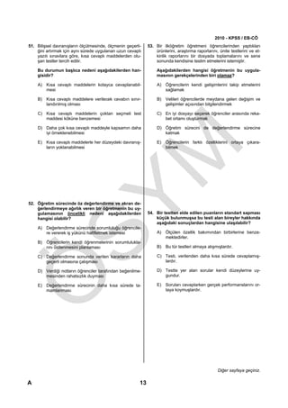 2010 - KPSS / EB-CÖ
51. Bilişsel davranışların ölçülmesinde, ölçmenin geçerli-    53. Bir ilköğretim öğretmeni öğrencilerinden yaptıkları
    ğini artırmak için aynı sürede uygulanan uzun cevaplı         ürünlerini, araştırma raporlarını, ünite testlerini ve et-
    yazılı sınavlara göre, kısa cevaplı maddelerden olu-          kinlik raporlarını bir dosyada toplamalarını ve sene
    şan testler tercih edilir.                                    sonunda kendisine teslim etmelerini istemiştir.

    Bu durumun başlıca nedeni aşağıdakilerden han-                 Aşağıdakilerden hangisi öğretmenin bu uygula-
    gisidir?                                                       masının gerekçelerinden biri olamaz?

    A) Kısa cevaplı maddelerin kolayca cevaplanabil-               A) Öğrencilerin kendi gelişimlerini takip etmelerini
       mesi                                                           sağlamak

    B) Kısa cevaplı maddelere verilecek cevabın sınır-             B) Velileri öğrencilerde meydana gelen değişim ve
       landırılmış olması                                             gelişimler açısından bilgilendirmek

    C) Kısa cevaplı maddelerin çoktan seçmeli test                 C) En iyi dosyayı seçerek öğrenciler arasında reka-
       maddesi köküne benzemesi                                       bet ortamı oluşturmak

    D) Daha çok kısa cevaplı maddeyle kapsamın daha                D) Öğretim sürecini de değerlendirme sürecine
       iyi örneklenebilmesi                                           katmak

    E) Kısa cevaplı maddelerle her düzeydeki davranış-             E) Öğrencilerin farklı özelliklerini ortaya çıkara-
       ların yoklanabilmesi                                           bilmek




52. Öğretim sürecinde öz değerlendirme ve akran de-
    ğerlendirmeye ağırlık veren bir öğretmenin bu uy-
    gulamasının öncelikli nedeni aşağıdakilerden              54. Bir testten elde edilen puanların standart sapması
    hangisi olabilir?                                             küçük bulunmuşsa bu testi alan bireyler hakkında
                                                                  aşağıdaki sonuçlardan hangisine ulaşılabilir?
    A) Değerlendirme sürecinde sorumluluğu öğrencile-
       re vererek iş yükünü hafifletmek istemesi                   A) Ölçülen özellik bakımından birbirlerine benze-
                                                                      mektedirler.
    B) Öğrencilerin kendi öğrenmelerinin sorumlulukla-
       rını üstlenmesini planlaması                                B) Bu tür testleri almaya alışmışlardır.

    C) Değerlendirme sonunda verilen kararların daha               C) Testi, verilenden daha kısa sürede cevaplamış-
       geçerli olmasına çalışması                                     lardır.

    D) Verdiği notların öğrenciler tarafından beğenilme-           D) Testte yer alan sorular kendi düzeylerine uy-
       mesinden rahatsızlık duyması                                   gundur.

    E) Değerlendirme sürecinin daha kısa sürede ta-                E) Soruları cevaplarken gerçek performanslarını or-
       mamlanması                                                     taya koymuşlardır.




                                                                                                    Diğer sayfaya geçiniz.

A                                                        13
 